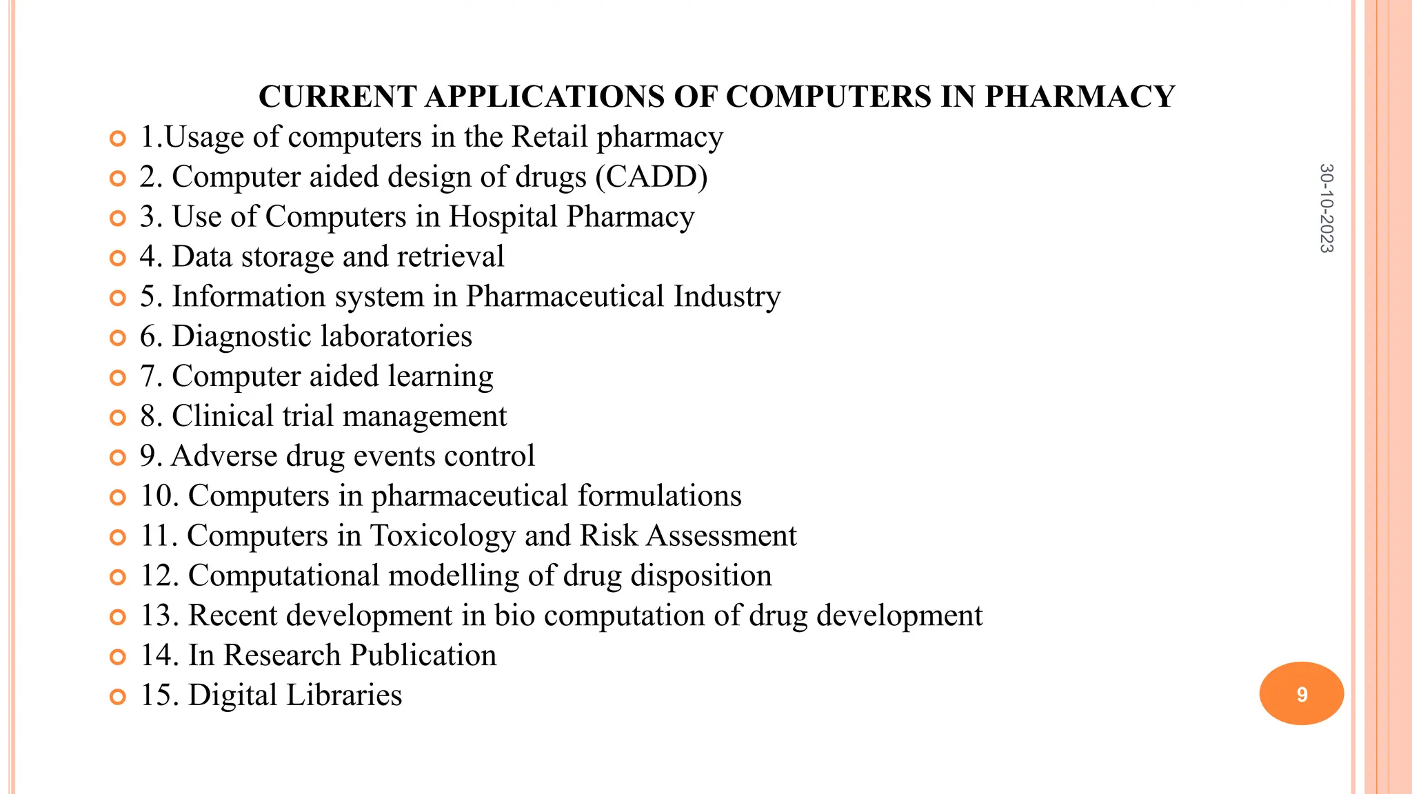 CURRENT APPLICATIONS OF COMPUTERS IN PHARMACY
 1.Usage of computers in the Retail pharmacy
 2. Computer aided design of drugs (CADD)
 3. Use of Computers in Hospital Pharmacy
 4. Data storage and retrieval
 5. Information system in Pharmaceutical Industry
 6. Diagnostic laboratories
 7. Computer aided learning
 8. Clinical trial management
 9. Adverse drug events control
 10. Computers in pharmaceutical formulations
 11. Computers in Toxicology and Risk Assessment
 12. Computational modelling of drug disposition
 13. Recent development in bio computation of drug development
 14. In Research Publication
 15. Digital Libraries
30-10-2023
9
 