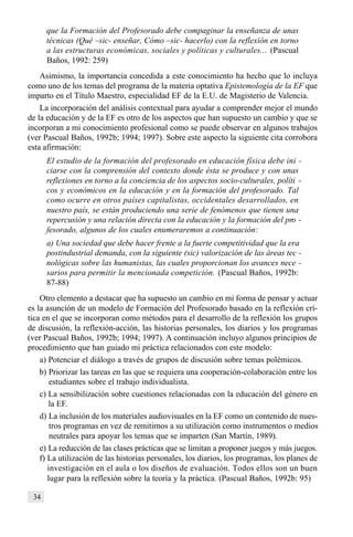34
que la Formación del Profesorado debe compaginar la enseñanza de unas
técnicas (Qué –sic- enseñar, Cómo –sic- hacerlo) con la reflexión en torno
a las estructuras económicas, sociales y políticas y culturales... (Pascual
Baños, 1992: 259)
Asimismo, la importancia concedida a este conocimiento ha hecho que lo incluya
como uno de los temas del programa de la materia optativa Epistemología de la EF que
imparto en el Título Maestro, especialidad EF de la E.U. de Magisterio de Valencia.
La incorporación del análisis contextual para ayudar a comprender mejor el mundo
de la educación y de la EF es otro de los aspectos que han supuesto un cambio y que se
incorporan a mi conocimiento profesional como se puede observar en algunos trabajos
(ver Pascual Baños, 1992b; 1994; 1997). Sobre este aspecto la siguiente cita corrobora
esta afirmación:
El estudio de la formación del profesorado en educación física debe ini -
ciarse con la comprensión del contexto donde ésta se produce y con unas
reflexiones en torno a la conciencia de los aspectos socio-culturales, políti -
cos y económicos en la educación y en la formación del profesorado. Tal
como ocurre en otros países capitalistas, occidentales desarrollados, en
nuestro país, se están produciendo una serie de fenómenos que tienen una
repercusión y una relación directa con la educación y la formación del pro -
fesorado, algunos de los cuales enumeraremos a continuación:
a) Una sociedad que debe hacer frente a la fuerte competitividad que la era
postindustrial demanda, con la siguiente (sic) valorización de las áreas tec -
nológicas sobre las humanistas, las cuales proporcionan los avances nece -
sarios para permitir la mencionada competición. (Pascual Baños, 1992b:
87-88)
Otro elemento a destacar que ha supuesto un cambio en mi forma de pensar y actuar
es la asunción de un modelo de Formación del Profesorado basado en la reflexión crí-
tica en el que se incorporan como métodos para el desarrollo de la reflexión los grupos
de discusión, la reflexión-acción, las historias personales, los diarios y los programas
(ver Pascual Baños, 1992b; 1994; 1997). A continuación incluyo algunos principios de
procedimiento que han guiado mi práctica relacionados con este modelo:
a) Potenciar el diálogo a través de grupos de discusión sobre temas polémicos.
b) Priorizar las tareas en las que se requiera una cooperación-colaboración entre los
estudiantes sobre el trabajo individualista.
c) La sensibilización sobre cuestiones relacionadas con la educación del género en
la EF.
d) La inclusión de los materiales audiovisuales en la EF como un contenido de nues-
tros programas en vez de remitirnos a su utilización como instrumentos o medios
neutrales para apoyar los temas que se imparten (San Martín, 1989).
e) La reducción de las clases prácticas que se limitan a proponer juegos y más juegos.
f) La utilización de las historias personales, los diarios, los programas, los planes de
investigación en el aula o los diseños de evaluación. Todos ellos son un buen
lugar para la reflexión sobre la teoría y la práctica. (Pascual Baños, 1992b: 95)
 