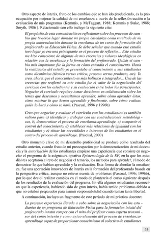 35
Otro aspecto de interés, fruto de los cambios que se han ido produciendo, es la pre-
ocupación por mejorar la calidad de mi enseñanza a través de la reflexión-acción o la
evaluación de mis programas (Kemmis, y McTaggart, 1988; Kemmis y Stake, 1988;
Smyth, 1986 ). Relacionado con ello incluyo la siguiente cita:
El propósito de esta comunicación es reflexionar sobre los procesos de cam -
bio que tuvieron lugar durante mi propia enseñanza como resultado de mi
propia autoevaluación durante la enseñanza de un curso de formación del
profesorado en Educación Física. Se debe señalar que cuando este estudio
tuvo lugar yo era una principiante en el proceso de reflexión... Este estudio
me hizo consciente de algunas de mis creencias y valores ideológicos en
relación con la enseñanza y la formación del profesorado. Quizás el cam -
bio más importante fue la forma en cómo entendía el conocimiento. Hasta
la realización del estudio yo presentaba el conocimiento a mis estudiantes
como dicotómico (técnico versus critico; proceso versus producto, etc). Yo
creo, ahora, que el conocimiento es más holístico e integrador... Una de las
creencias que reafirmé en este estudio fue el valor de la negociación del
currículo con los estudiantes y su evaluación entre todos los participantes.
Negociar el currículo requiere tomar decisiones en colaboración sobre los
temas que deseamos y necesitamos aprender, sobre cómo aprender éstos,
cómo mostrar lo que hemos aprendido y finalmente, sobre cómo evaluar,
quién lo hará y cómo se hará. (Pascual, 1996 y 1996b)
Creo que negociar y evaluar el currículo con los estudiantes es también
valioso para a) identificar y trabajar con las contradicciones metodológi -
cas, b) democratizar el proceso de enseñanza-aprendizaje, c) compartir el
control del conocimiento, d) establecer más relaciones de igualdad con los
estudiantes y e) situar las necesidades e intereses de los estudiantes en el
centro del proceso de aprendizaje. (Pascual, 2000)
Otro momento clave de mi desarrollo profesional se produce como resultado del
estudio anterior, cuando fruto de mi preocupación por la democratización de mi docen-
cia y la autorización de los estudiantes empiezo una experiencia que consiste en nego-
ciar el programa de la asignatura optativa Epistemología de la EF, en la que los estu-
diantes aceptaron el reto de negociar el temario, los métodos para aprender, el modo de
demostrar lo que habían aprendido y la evaluación. Esta forma de abordar la enseñan-
za, fue una aportación innovadora de interés en la formación del profesorado basada en
la perspectiva crítica, aunque no estuvo exenta de problemas (Pascual, 1996; 1996b),
por lo que decidí realizar cambios en el modo de plantearla el curso siguiente después
de los resultados de la evaluación del programa. En ella algunos estudiantes reconocí-
an que la experiencia, habiendo sido de gran interés, había tenido problemas debido a
que no estaban preparados para asumir responsabilidad cuando tenían tanta libertad.
A continuación, incluyo un fragmento de este periodo de mi práctica docente:
La presente experiencia llevada a cabo sobre la negociación con los estu -
diantes de un programa de Educación Física para la formación inicial del
profesorado intenta romper con el mito del profesor como experto transmi -
sor del conocimiento y como único elemento del proceso de enseñanza-
aprendizaje capaz de proporcionar conocimiento al colectivo de estudiantes
 