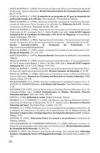 38
- PASCUALBAÑOS, C. (1992b), El currículo de Educación Física en la Formación Inicial del
Profesorado: Algunas reflexiones. Revista Interuniversitaria de Formación del profesora-
do, 15, 87-96.
- PASCUAL BAÑOS, C. (1994), Evaluación de un programa de EF para la formación del
profesorado basado en la reflexión. (Tesis doctoral). Universidad de Valencia.
- PASCUALBAÑOS, C. (1994b), Hacia una aclaración conceptual de la formación del profe -
sorado de Educación Física basada en la reflexión. En Didáctica de la EF: Diseños
Curriculares en Primaria. Wanceulen, Sevilla, 245- 248.
- PASCUAL BAÑOS, C. (1996), Negociación del Curriculum en la Formación inicial del
Profesorado de EF: un ejemplo. En J. L. Pastor Pradillo et al. (eds.) Actas del III Congreso
Nacional de EF de Facultades de Educación y XIV de EU de Magisterio. Universidad de
Alcalá, Guadalajara, 309- 316.
- PASCUAL BAÑOS, C. (1996b), Negociación del Curriculum y Formación inicial del profe -
sorado: Evaluación del programa negociado de la materia: “Epistemología de la EF”.
Revista Interuniversitaria de Formación del Profesorado, 29,
http://www.uva.es/aufop/aufopweb.htm
- PASCUAL BAÑOS, C. (1997), Análisis contextual de la formación del profesorado de EF,
Revista de Educación, 313, 161- 178.
- PASCUALBAÑOS, C. (1997b), Proyecto Docente. Documento no publicado. Universidad de
Valencia.
- PASCUAL BAÑOS, C. (1999), La desmoralización del profesorado y la ética profesional en
EF. En P. Saenz Lopez-Buñuel, J. Tierra y M. Díaz Trillo (eds.), Actas del XVII Congreso
Nacional de EF, vol. II. I.A.D., Málaga, 1415-1423.
- PASCUAL BAÑOS, C. (1999b), La formación inicial del profesorado de Educación Física:
En busca del significado profesional perdido. Revista Conceptos de Educación, 6, 75- 90.
- PASCUAL BAÑOS, C. (2000), Reflecting on Teaching a course in Physical Education
Teacher Education. Research on Teaching and Research on Teacher Education. FMH
ediçoes, Lisboa, 233-238.
- POLKINGHORNE, D. E, (1995), Narrative configuration in qualitative analysis. En J. A.
HATCHY R. WISNIEWSKI (eds.), Life History and Narrative. The Falmer Press, London,
5- 24.
- SCHAWER, S.M. (1997), Critical Moral issues in Teaching Physical Education. En J. M.
Fernández-Balboa (ed.), Critical Postmodernism in Human Movement, Physical
Education and Sport. Suni, New York, 148-149.
- SMYTH, J. (1986), Reflection in Action. Deakin University, Victoria.
- SPARKES, A. C. Y TEMPLIN, T. J. (1992), Life Histories and Physical Education Teachers:
Exploring the Meanings of Marginality. En A. C. Sparkes (ed.), Research in Physical
Education and Sport. The Falmer Press, London, 118- 145.
- SPARKES, A. C. (1994), Problemas éticos en la investigación de paradigmas alternativos: de
la dinámica del compromiso a la política de la representación. En J.I. Barbero (Coord.), II
Encuentro Unisport sobre sociología deportiva: Investigación alternativa en EF. Unisport,
Málaga, 73-92.
- TINNING, R. (1992), Educación Física: La escuela y sus profesores. Universitat de
València, Valencia.
- VACA ESCRIBANO, M. Y BARBERO GONZALEZ, J. I. (1999), Reflexiones en torno a la
formación psicopedagógica del profesorado universitario de EF. Revista Interuniversitaria
de Formación del Profesorado, 34, 263-276.
- WOODS, P. (1987), Life Histories and Teacher Knowledge. En J. Smyth (ed.), Educating
Teachers. Changing the Nature of Pedagogical Knowledge. The Falmer Press, London, 121-
136.
 