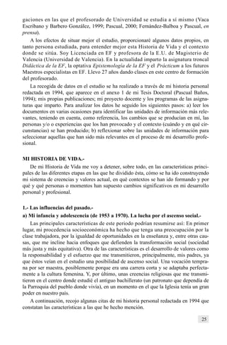 25
gaciones en las que el profesorado de Universidad se estudia a sí mismo (Vaca
Escribano y Barbero González, 1999; Pascual, 2000; Fernández-Balboa y Pascual, en
prensa).
A los efectos de situar mejor el estudio, proporcionaré algunos datos propios, en
tanto persona estudiada, para entender mejor esta Historia de Vida y el contexto
donde se sitúa. Soy Licenciada en EF y profesora de la E.U. de Magisterio de
Valencia (Universidad de Valencia). En la actualidad imparto la asignatura troncal
Didáctica de la EF, la optativa Epistemología de la EF y el Prácticum a los futuros
Maestros especialistas en EF. Llevo 27 años dando clases en este centro de formación
del profesorado.
La recogida de datos en el estudio se ha realizado a través de mi historia personal
redactada en 1994, que aparece en el anexo 1 de mi Tesis Doctoral (Pascual Baños,
1994); mis propias publicaciones; mi proyecto docente y los programas de las asigna-
turas que imparto. Para analizar los datos he seguido los siguientes pasos: a) leer los
documentos en varias ocasiones para identificar las unidades de información más rele-
vantes, teniendo en cuenta, como referencia, los cambios que se producían en mí, las
personas y/o o experiencias que los han provocado y el contexto (cuándo y en qué cir-
cunstancias) se han producido; b) reflexionar sobre las unidades de información para
seleccionar aquellas que han sido más relevantes en el proceso de mi desarrollo profe-
sional.
MI HISTORIA DE VIDA.-
De mi Historia de Vida me voy a detener, sobre todo, en las características princi-
pales de las diferentes etapas en las que he dividido ésta, cómo se ha ido construyendo
mi sistema de creencias y valores actual, en qué contextos se han ido formando y por
qué y qué personas o momentos han supuesto cambios significativos en mi desarrollo
personal y profesional.
1.- Las influencias del pasado.-
a) Mi infancia y adolescencia (de 1953 a 1970). La lucha por el ascenso social.-
Las principales características de este periodo podrían resumirse así: En primer
lugar, mi procedencia socioeconómica ha hecho que tenga una preocupación por la
clase trabajadora, por la igualdad de oportunidades en la enseñanza y, entre otras cau-
sas, que me incline hacia enfoques que defienden la transformación social (sociedad
más justa y más equitativa). Otra de las características es el desarrollo de valores como
la responsabilidad y el esfuerzo que me transmitieron, principalmente, mis padres, ya
que éstos veían en el estudio una posibilidad de ascenso social. Una vocación tempra-
na por ser maestra, posiblemente porque era una carrera corta y se adaptaba perfecta-
mente a la cultura femenina. Y, por último, unas creencias religiosas que me transmi-
tieron en el centro donde estudié el antiguo bachillerato (un patronato que dependía de
la Parroquia del pueblo donde vivía), en un momento en el que la Iglesia tenía un gran
poder en nuestro país.
A continuación, recojo algunas citas de mi historia personal redactada en 1994 que
constatan las características a las que he hecho mención.
 