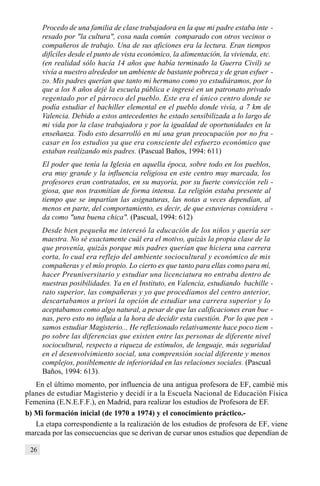 26
Procedo de una familia de clase trabajadora en la que mi padre estaba inte -
resado por "la cultura", cosa nada común comparado con otros vecinos o
compañeros de trabajo. Una de sus aficiones era la lectura. Eran tiempos
difíciles desde el punto de vista económico, la alimentación, la vivienda, etc.
(en realidad sólo hacía 14 años que había terminado la Guerra Civil) se
vivía a nuestro alrededor un ambiente de bastante pobreza y de gran esfuer -
zo. Mis padres querían que tanto mi hermano como yo estudiáramos, por lo
que a los 8 años dejé la escuela pública e ingresé en un patronato privado
regentado por el párroco del pueblo. Este era el único centro donde se
podía estudiar el bachiller elemental en el pueblo donde vivía, a 7 km de
Valencia. Debido a estos antecedentes he estado sensibilizada a lo largo de
mi vida por la clase trabajadora y por la igualdad de oportunidades en la
enseñanza. Todo esto desarrolló en mí una gran preocupación por no fra -
casar en los estudios ya que era consciente del esfuerzo económico que
estaban realizando mis padres. (Pascual Baños, 1994: 611)
El poder que tenía la Iglesia en aquella época, sobre todo en los pueblos,
era muy grande y la influencia religiosa en este centro muy marcada, los
profesores eran contratados, en su mayoría, por su fuerte convicción reli -
giosa, que nos trasmitían de forma intensa. La religión estaba presente al
tiempo que se impartían las asignaturas, las notas a veces dependían, al
menos en parte, del comportamiento, es decir, de que estuvieras considera -
da como "una buena chica". (Pascual, 1994: 612)
Desde bien pequeña me interesó la educación de los niños y quería ser
maestra. No sé exactamente cuál era el motivo, quizás la propia clase de la
que provenía, quizás porque mis padres querían que hiciera una carrera
corta, lo cual era reflejo del ambiente sociocultural y económico de mis
compañeras y el mío propio. Lo cierto es que tanto para ellas como para mí,
hacer Preuniversitario y estudiar una licenciatura no entraba dentro de
nuestras posibilidades. Ya en el Instituto, en Valencia, estudiando bachille -
rato superior, las compañeras y yo que procedíamos del centro anterior,
descartabamos a priori la opción de estudiar una carrera superior y lo
aceptabamos como algo natural, a pesar de que las calificaciones eran bue -
nas, pero esto no influía a la hora de decidir esta cuestión. Por lo que pen -
samos estudiar Magisterio... He reflexionado relativamente hace poco tiem -
po sobre las diferencias que existen entre las personas de diferente nivel
sociocultural, respecto a riqueza de estímulos, de lenguaje, más seguridad
en el desenvolvimiento social, una comprensión social diferente y menos
complejos, posiblemente de inferioridad en las relaciones sociales. (Pascual
Baños, 1994: 613).
En el último momento, por influencia de una antigua profesora de EF, cambié mis
planes de estudiar Magisterio y decidí ir a la Escuela Nacional de Educación Física
Femenina (E.N.E.F.F.), en Madrid, para realizar los estudios de Profesora de EF.
b) Mi formación inicial (de 1970 a 1974) y el conocimiento práctico.-
La etapa correspondiente a la realización de los estudios de profesora de EF, viene
marcada por las consecuencias que se derivan de cursar unos estudios que dependían de
 