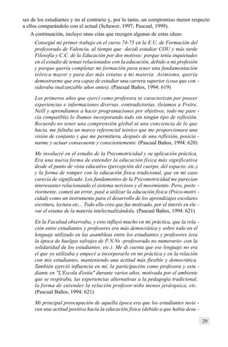 29
ses de los estudiantes y no al contrario y, por lo tanto, un compromiso menor respecto
a ellos comparándolo con el actual (Schawer, 1997; Pascual, 1999).
A continuación, incluyo unas citas que recogen algunas de estas ideas:
Conseguí mi primer trabajo en el curso 74-75 en la E.U. de Formación del
profesorado de Valencia, al tiempo que decidí estudiar COU y más tarde
Filosofía y C.C. de la Educación por dos motivos: porque tenía inquietudes
en el estudio de temas relacionados con la educación, debido a mi profesión
y porque quería completar mi formación para tener una fundamentación
teórica mayor y para dar más estatus a mi materia. Asimismo, quería
demostrarme que era capaz de estudiar una carrera superior (cosa que con -
sideraba inalcanzable años antes). (Pascual Baños, 1994: 619)
Los primeros años que ejercí como profesora se caracterizan por poseer
experiencias e informaciones diversas, contradictorias, (leíamos a Freire,
Neill y aprendíamos a hacer programaciones por objetivos, todo me pare -
cía compatible) lo íbamos incorporando todo sin ningún tipo de reflexión.
Recuerdo no tener una comprensión global ni una conciencia de lo que
hacía, me faltaba un marco referencial teórico que me proporcionara una
visión de conjunto y que me permitiera, después de una reflexión, posicio -
narme y actuar consecuente y conscientemente. (Pascual Baños, 1994: 620)
Me involucré en el estudio de la Psicomotricidad y su aplicación práctica.
Era una nueva forma de entender la educación física más significativa
desde el punto de vista educativo (percepción del cuerpo, del espacio, etc.)
y la forma de romper con la educación física tradicional, que en mi caso
carecía de significado. Los fundamentos de la Psicomotricidad me parecían
interesantes relacionando el sistema nervioso y el movimiento. Pero, poste -
riormente, cometí un error, pasé a utilizar la educación física (Psico-motri -
cidad) como un instrumento para el desarrollo de los aprendizajes escolares
escritura, lectura etc... Todo ello creo que fue motivado, por el interés en ele -
var el estatus de la materia intelectualizándola. (Pascual Baños, 1994: 621)
En la Facultad observaba, y esto influyó mucho en mi práctica, que la rela -
ción entre estudiantes y profesores era más democrática y sobre todo en el
lenguaje utilizado en las asambleas entre los estudiantes y profesores (era
la época de huelgas salvajes de P.N.Ns -profesorado no numerario- con la
solidaridad de los estudiantes, etc.). Me di cuenta que ese lenguaje no era
el que yo utilizaba y empecé a incorporarlo en mi práctica y en la relación
con mis estudiantes, manteniendo una actitud más flexible y democrática.
También ejerció influencia en mí, la participación como profesora y estu -
diante en "L'Escola d'estiu" durante varios años, motivada por el ambiente
que se respiraba, las experiencias alternativas a la pedagogía tradicional,
la forma de entender la relación profesor-niño menos jerárquica, etc.
(Pascual Baños, 1994: 621)
Mi principal preocupación de aquella época era que los estudiantes tuvie -
ran una actitud positiva hacia la educación física (debido a que había desa -
 