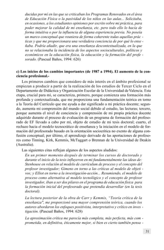 31
ducidas por mí en las que se criticaban los Programas Renovados en el área
de Educación Física o la pasividad de los niños en las aulas... Solicitaba,
en ocasiones, a los estudiantes opiniones por escrito sobre mi práctica, para
poder mejorar la calidad de mi enseñanza, etc. pero todo ello lo hacía de
forma intuitiva o por la influencia de alguna experiencia previa. No poseía
un marco conceptual que reuniera de forma coherente todas aquellas prác -
ticas y que me proporcionara una verdadera conciencia de por qué lo ense -
ñaba. Podría añadir, que era una enseñanza descontextualizada, en la que
no se relacionaba la incidencia de los aspectos socioculturales, políticos y
económicos en la educación física, la educación y la formación del profe -
sorado. (Pascual Baños, 1994: 626)
c) Los inicios de los cambios importantes (de 1987 a 1994). El aumento de la con-
ciencia profesional.-
Los primeros cambios que considero de más interés en el ámbito profesional se
empiezan a producir a partir de la realización de los estudios de Tercer Ciclo en el
Departamento de Didáctica y Organización Escolar de la Universidad deValencia. Esta
etapa, crucial para mí, se caracteriza, primero, porque comienza una formación más
profunda y contextualizada, que me proporciona una fundamentación teórica en torno
a la Teoría del Currículo que me ayuda a dar significado a mi práctica docente; segun-
do, aumenta mi comprensión del mundo social debido al estudio, las lecturas; tercero,
porque aumenta el nivel de conciencia y comprensión de mi propia práctica docente
adquirido durante el proceso de evaluación de un programa de formación del profeso-
rado de EF llevado a cabo por mí, objeto de estudio de mi tesis doctoral; cuarto, el
rechazo hacia el modelo tecnocrático de enseñanza y la iniciación en el modelo de for-
mación del profesorado basado en la orientación sociocrítica no exento de alguna con-
fusión conceptual; por último, el aprendizaje derivado de las aportaciones de profeso-
res como Tinning, Kirk, Kemmis, McTaggart o Brennan de la Universidad de Deakin
(Australia).
Las siguientes citas reflejan algunos de los aspectos aludidos:
En un primer momento después de terminar los cursos de doctorado y
durante el inicio de la tesis influyeron en mi fundamentalmente las ideas de:
Stenhouse en relación al modelo de currículum de proceso y el concepto del
profesor investigador; Gimeno en torno a las críticas al modelo de objeti -
vos; y Elliot en torno a la investigación-acción... Resumiendo, el modelo de
proceso como alternativa al modelo tecnológico y el concepto de profesor
investigador, iban a ser dos pilares en el programa de educación física para
la formación inicial del profesorado que pretendía desarrollar (en la tesis
doctoral).
La lectura posterior de la obra de Carr y Kemmis, “Teoría crítica de la
enseñanza", me proporcionó una mayor comprensión teórica, cuando los
autores abordaron los enfoques positivista, interpretativo y crítico en inves -
tigación. (Pascual Baños, 1994: 628)
La aproximación crítica me parecía más completa, más perfecta, más com -
prometida, en definitiva, éticamente mejor, si bien es cierto también pensa -
 