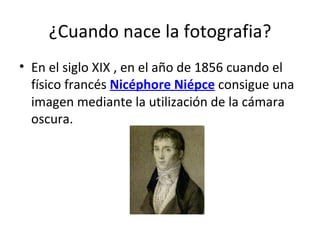¿Cuando nace la fotografia? En el siglo XIX , en el año de 1856  cuando el físico francés  Nicéphore Niépce  consigue una imagen mediante la utilización de la cámara oscura.  