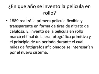 ¿En que año se invento la pelicula en rollo? 1889 realizó la primera película flexible y transparente en forma de tiras de nitrato de celulosa. El invento de la película en rollo marcó el final de la era fotográfica primitiva y el principio de un periodo durante el cual miles de fotógrafos aficionados se interesarían por el nuevo sistema. 