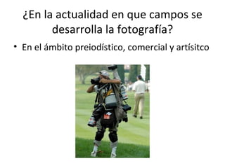 ¿En la actualidad en que campos se desarrolla la fotografía? En el ámbito preiodístico, comercial y artísitco  