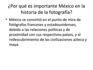 ¿Por qué es importante México en la historia de la fotografía? México se convirtió en el punto de mira de fotógrafos franceses y estadounidenses, debido a las relaciones políticas y de proximidad con sus respectivos países, y al redescubrimiento de las civilizaciones azteca y maya.  