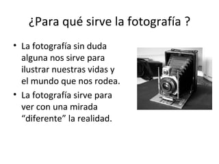 ¿Para qué sirve la fotografía ? La fotografía sin duda alguna nos sirve para ilustrar nuestras vidas y el mundo que nos rodea. La fotografía sirve para ver con una mirada  “diferente” la realidad. 