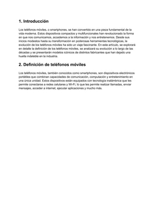 1. Introducción
Los teléfonos móviles, o smartphones, se han convertido en una pieza fundamental de la
vida moderna. Estos dispositivos compactos y multifuncionales han revolucionado la forma
en que nos comunicamos, accedemos a la información y nos entretenemos. Desde sus
inicios modestos hasta su transformación en poderosas herramientas tecnológicas, la
evolución de los teléfonos móviles ha sido un viaje fascinante. En este artículo, se explorará
en detalle la definición de los teléfonos móviles, se analizará su evolución a lo largo de las
décadas y se presentarán modelos icónicos de distintos fabricantes que han dejado una
huella indeleble en la industria.
2. Definición de teléfonos móviles
Los teléfonos móviles, también conocidos como smartphones, son dispositivos electrónicos
portátiles que combinan capacidades de comunicación, computación y entretenimiento en
una única unidad. Estos dispositivos están equipados con tecnología inalámbrica que les
permite conectarse a redes celulares y Wi-Fi, lo que les permite realizar llamadas, enviar
mensajes, acceder a internet, ejecutar aplicaciones y mucho más.
 