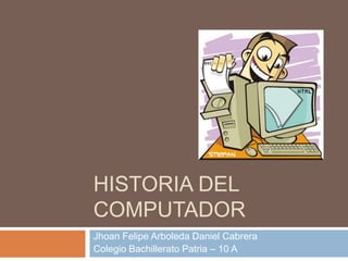 HISTORIA DEL
COMPUTADOR
Jhoan Felipe Arboleda Daniel Cabrera
Colegio Bachillerato Patria – 10 A
 