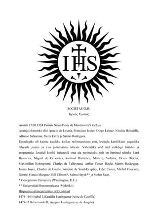 SOCIETAS IESU
                                        Ιησούς Χριστός


Asutati 15.08.1534 Pariisis Saint-Pierre de Montmartre’i kirikus.
Asutajaliikmeteks olid Ignacio de Loyola, Francisco Javier, Diego Laínez, Nicolás Bobadilla,
Alfonso Salmeron, Pierre Favre ja Simão Rodrigues.
Eesmärgiks oli kaitsta katoliku kirikut reformatsiooni eest, levitada katoliiklust paganlike
rahvaste juures ja viia jumalasõna rahvani. Vahendiks olid neil eelkõige haridus ja
propaganda. Jesuiidi koolid kujunesid oma aja parimateks, neis on õppinud näiteks René
Descartes, Miguel de Cervantes, kardinal Richelieu, Molière, Voltaire, Denis Diderot,
Maximilien Robespierre, Charles de Talleyrand, Arthur Conan Doyle, Martin Heidegger,
James Joyce, Charles de Gaulle, Antoine de Saint-Exupéry, Fidel Castro, Michel Foucault,
Gabriel García Márquez, Bill Clinton*, Salma Hayek** ja Stefan Raab.
* Georgetown University (Washington, D.C.)
** Universidad Iberoamericana (Mehhiko)
Hispaania valitsejad alates 1475. aastast
1474-1504 Isabel I, Kastiilia kuninganna (reina de Castilla)
1479-1516 Fernando II, Aragóni kuningas (rey de Aragón)
 