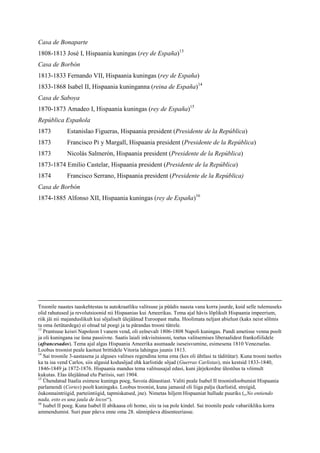 Casa de Bonaparte
1808-1813 José I, Hispaania kuningas (rey de España)13
Casa de Borbón
1813-1833 Fernando VII, Hispaania kuningas (rey de España)
1833-1868 Isabel II, Hispaania kuninganna (reina de España)14
Casa de Saboya
1870-1873 Amadeo I, Hispaania kuningas (rey de España)15
República Española
1873          Estanislao Figueras, Hispaania president (Presidente de la República)
1873          Francisco Pi y Margall, Hispaania president (Presidente de la República)
1873          Nicolás Salmerón, Hispaania president (Presidente de la República)
1873-1874 Emilio Castelar, Hispaania president (Presidente de la República)
1874          Francisco Serrano, Hispaania president (Presidente de la República)
Casa de Borbón
1874-1885 Alfonso XII, Hispaania kuningas (rey de España)16




Troonile naastes taaskehtestas ta autokraatliku valitsuse ja püüdis naasta vana korra juurde, kuid selle tulemuseks
olid rahutused ja revolutsioonid nii Hispaanias kui Ameerikas. Tema ajal hävis lõplikult Hispaania impeerium,
riik jäi nii majanduslikult kui sõjaliselt ülejäänud Euroopast maha. Hoolimata neljast abielust (kaks neist sõlmis
ta oma õetütardega) ei olnud tal poegi ja ta pärandas trooni tütrele.
13
   Prantsuse keisri Napoleon I vanem vend, oli eelnevalt 1806-1808 Napoli kuningas. Pandi ametisse venna poolt
ja oli kuningana ise üsna passiivne. Saatis laiali inkvisitsiooni, toetus valitsemises liberaalidest frankofiilidele
(afrancesados). Tema ajal algas Hispaania Ameerika asumaade iseseisvumine, esimesena 1810 Venezuelas.
Loobus troonist peale kaotust brittidele Vitoria lahingus juunis 1813.
14
   Sai troonile 3-aastasena ja alguses valitses regendina tema ema (kes oli ühtlasi ta täditütar). Kuna trooni taotles
ka ta isa vend Carlos, siis algasid kodusõjad ehk karlistide sõjad (Guerras Carlistas), mis kestsid 1833-1840,
1846-1849 ja 1872-1876. Hispaania mandus tema valitsusajal edasi, kuni järjekordne ülestõus ta võimult
kukutas. Elas ülejäänud elu Pariisis, suri 1904.
15
   Ühendatud Itaalia esimese kuninga poeg, Savoia dünastiast. Valiti peale Isabel II troonistloobumist Hispaania
parlamendi (Cortes) poolt kuningaks. Loobus troonist, kuna jamasid oli liiga palju (karlistid, streigid,
õukonnaintriigid, parteiintiigid, tapmiskatsed, jne). Nimetas hiljem Hispaaniat hullude puuriks („No entiendo
nada, esto es una jaula de locos“).
16
   Isabel II poeg. Kuna Isabel II abikaasa oli homo, siis ta isa pole kindel. Sai troonile peale vabariikliku korra
ammendumist. Suri paar päeva enne oma 28. sünnipäeva düsenteeriasse.
 