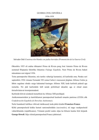 GUERRA CIVIL ESPAÑOLA
                                         1936-1939




  Salvador Dalí Construcción blanda con judías hervidas (Premonición de la Guerra Civil)


Oktoobris 1933 oli endise diktaatori Primo de Rivera poeg José Antonio Primo de Rivera
asutanud Hispaania fašistliku liikumise Falange Española. Noor Primo de Rivera hukati
mässukatse eest sügisel 1936.
Teine parempoolne liikumine, mis taotles vabariigi kaotamist, oli karlistide oma. Paraku suri
septembris 1936 viimane Fernando VII venna Carlos’e meessoost järglane Alfonso Carlos ja
lähim sugulane olnuks seega kukutatud kuningas Alfonso XIII, keda karlistid pidasid aga
reeturiks. Nii jäid karlistidele küll nende poliitilised ideaalid, aga ei olnud enam
tõsiseltvõetavat troonipretendenti.
Karlistide kõrval esindasid monarhiste ka Alfonso XIII pooldajad.
Antikommunistidest ja katoliiklastest parempoolsed kuulusid omaette parteisse (CEDA ehk
Confederación Española de Derechas Autónomas).
Neile lisandusid Aafrikas viibivad väeüksused, keda juhtis kindral Francisco Franco.
Kõiki parempoolseid kokku kutsuti natsionalistideks (nacionales), nii nagu vasakpoolseid
vabariiklasteks (republicanos). Viimaste poolel osales sõjas ka hilisem kuulus briti kirjanik
George Orwell. Sõja võitsid parempoolsed Franco juhtimisel.
 