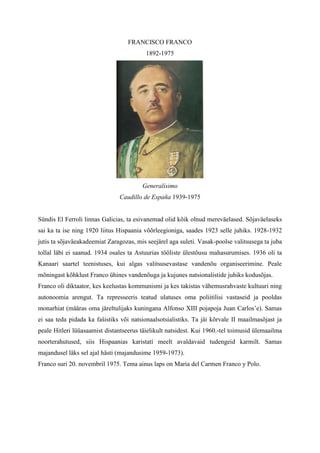 FRANCISCO FRANCO
                                          1892-1975




                                        Generalísimo
                               Caudillo de España 1939-1975


Sündis El Ferroli linnas Galicias, ta esivanemad olid kõik olnud mereväelased. Sõjaväelaseks
sai ka ta ise ning 1920 liitus Hispaania võõrleegioniga, saades 1923 selle juhiks. 1928-1932
jutis ta sõjaväeakadeemiat Zaragozas, mis seejärel aga suleti. Vasak-poolse valitsusega ta juba
tollal läbi ei saanud. 1934 osales ta Astuurias tööliste ülestõusu mahasurumises. 1936 oli ta
Kanaari saartel teenistuses, kui algas valitsusevastase vandenõu organiseerimine. Peale
mõningast kõhklust Franco ühines vandenõuga ja kujunes natsionalistide juhiks kodusõjas.
Franco oli diktaator, kes keelustas kommunismi ja kes takistas vähemusrahvaste kultuuri ning
autonoomia arengut. Ta represseeris teatud ulatuses oma poliitilisi vastaseid ja pooldas
monarhiat (määras oma järeltulijaks kuningana Alfonso XIII pojapoja Juan Carlos’e). Samas
ei saa teda pidada ka fašistiks või natsionaalsotsialistiks. Ta jäi kõrvale II maailmasõjast ja
peale Hitleri lüüasaamist distantseerus täielikult natsidest. Kui 1960.-tel toimusid ülemaailma
noorterahutused, siis Hispaanias karistati meelt avaldavaid tudengeid karmilt. Samas
majandusel läks sel ajal hästi (majandusime 1959-1973).
Franco suri 20. novembril 1975. Tema ainus laps on Maria del Carmen Franco y Polo.
 