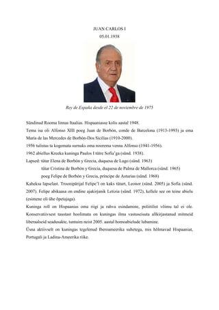 JUAN CARLOS I
                                         05.01.1938




                      Rey de España desde el 22 de noviembre de 1975


Sündinud Rooma linnas Itaalias. Hispaaniasse kolis aastal 1948.
Tema isa oli Alfonso XIII poeg Juan de Borbón, conde de Barcelona (1913-1993) ja ema
María de las Mercedes de Borbón-Dos Sicilias (1910-2000).
1956 tulistas ta kogemata surnuks oma noorema venna Alfonso (1941-1956).
1962 abiellus Kreeka kuninga Paulos I tütre Sofía’ga (sünd. 1938).
Lapsed: tütar Elena de Borbón y Grecia, duquesa de Lugo (sünd. 1963)
        tütar Cristina de Borbón y Grecia, duquesa de Palma de Mallorca (sünd. 1965)
        poeg Felipe de Borbón y Grecia, príncipe de Asturias (sünd. 1968)
Kaheksa lapselast. Troonipärijal Felipe’l on kaks tütart, Leonor (sünd. 2005) ja Sofía (sünd.
2007). Felipe abikaasa on endine ajakirjanik Letizia (sünd. 1972), kellele see on teine abielu
(esimene oli ühe õpetajaga).
Kuninga roll on Hispaanias oma riigi ja rahva esindamine, poliitilist võimu tal ei ole.
Konservatiivsest taustast hoolimata on kuningas ilma vastuseisuta allkirjastanud mitmeid
liberaalseid seadusakte, tuntuim neist 2005. aastal homoabielude lubamine.
Üsna aktiivselt on kuningas tegelenud Iberoameerika suhetega, mis hõlmavad Hispaaniat,
Portugali ja Ladina-Ameerika riike.
 