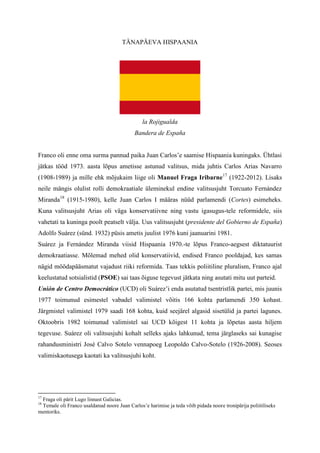 TÄNAPÄEVA HISPAANIA




                                               la Rojigualda
                                            Bandera de España


Franco oli enne oma surma pannud paika Juan Carlos’e saamise Hispaania kuningaks. Ühtlasi
jätkas tööd 1973. aasta lõpus ametisse astunud valitsus, mida juhtis Carlos Arias Navarro
(1908-1989) ja mille ehk mõjukaim liige oli Manuel Fraga Iribarne17 (1922-2012). Lisaks
neile mängis olulist rolli demokraatiale üleminekul endine valitsusjuht Torcuato Fernández
Miranda18 (1915-1980), kelle Juan Carlos I määras nüüd parlamendi (Cortes) esimeheks.
Kuna valitsusjuht Arias oli väga konservatiivne ning vastu igasugus-tele reformidele, siis
vahetati ta kuninga poolt peatselt välja. Uus valitsusjuht (presidente del Gobierno de España)
Adolfo Suárez (sünd. 1932) püsis ametis juulist 1976 kuni jaanuarini 1981.
Suárez ja Fernández Miranda viisid Hispaania 1970.-te lõpus Franco-aegsest diktatuurist
demokraatiasse. Mõlemad mehed olid konservatiivid, endised Franco pooldajad, kes samas
nägid möödapääsmatut vajadust riiki reformida. Taas tekkis poliitiline pluralism, Franco ajal
keelustatud sotsialistid (PSOE) sai taas õiguse tegevust jätkata ning asutati mitu uut parteid.
Unión de Centro Democrático (UCD) oli Suárez’i enda asutatud tsentristlik partei, mis juunis
1977 toimunud esimestel vabadel valimistel võitis 166 kohta parlamendi 350 kohast.
Järgmistel valimistel 1979 saadi 168 kohta, kuid seejärel algasid sisetülid ja partei lagunes.
Oktoobris 1982 toimunud valimistel sai UCD kõigest 11 kohta ja lõpetas aasta hiljem
tegevuse. Suárez oli valitsusjuhi kohalt selleks ajaks lahkunud, tema järglaseks sai kunagise
rahandusministri José Calvo Sotelo vennapoeg Leopoldo Calvo-Sotelo (1926-2008). Seoses
valimiskaotusega kaotati ka valitsusjuhi koht.




17
 Fraga oli pärit Lugo linnast Galicias.
18
 Temale oli Franco usaldanud noore Juan Carlos’e harimise ja teda võib pidada noore tronipärija poliitiliseks
mentoriks.
 