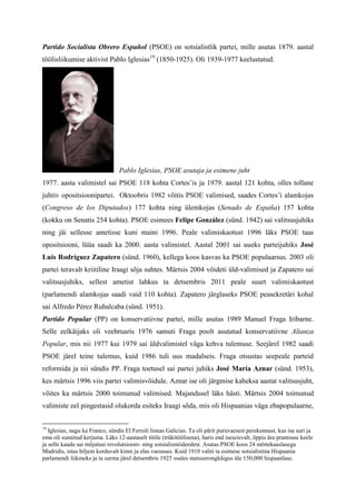 Partido Socialista Obrero Español (PSOE) on sotsialistlik partei, mille asutas 1879. aastal
töölisliikumise aktivist Pablo Iglesias19 (1850-1925). Oli 1939-1977 keelustatud.




                                 Pablo Iglesias, PSOE asutaja ja esimene juht
1977. aasta valimistel sai PSOE 118 kohta Cortes’is ja 1979. aastal 121 kohta, olles tollane
juhtiv opositsioonipartei. Oktoobris 1982 võitis PSOE valimised, saades Cortes’i alamkojas
(Congreso de los Diputados) 177 kohta ning ülemkojas (Senado de España) 157 kohta
(kokku on Senatis 254 kohta). PSOE esimees Felipe González (sünd. 1942) sai valitsusjuhiks
ning jäi sellesse ametisse kuni maini 1996. Peale valimiskaotust 1996 läks PSOE taas
opositsiooni, lüüa saadi ka 2000. aasta valimistel. Aastal 2001 sai uueks parteijuhiks José
Luis Rodríguez Zapatero (sünd. 1960), kellega koos kasvas ka PSOE populaarsus. 2003 oli
partei teravalt kriitiline Iraagi sõja suhtes. Märtsis 2004 võideti üld-valimised ja Zapatero sai
valitsusjuhiks, sellest ametist lahkus ta detsembris 2011 peale suurt valimiskaotust
(parlamendi alamkojas saadi vaid 110 kohta). Zapatero järglaseks PSOE peasekretäri kohal
sai Alfredo Pérez Rubalcaba (sünd. 1951).
Partido Popular (PP) on konservatiivne partei, mille asutas 1989 Manuel Fraga Iribarne.
Selle eelkäijaks oli veebruaris 1976 samuti Fraga poolt asutatud konservatiivne Alianza
Popular, mis nii 1977 kui 1979 sai üldvalimistel väga kehva tulemuse. Seejärel 1982 saadi
PSOE järel teine tulemus, kuid 1986 tuli uus madalseis. Fraga otsustas seepeale parteid
reformida ja nii sündis PP. Fraga toetusel sai partei juhiks José María Aznar (sünd. 1953),
kes märtsis 1996 viis partei valimisvõidule. Aznar ise oli järgmise kaheksa aastat valitsusjuht,
võites ka märtsis 2000 toimunud valimised. Majandusel läks hästi. Märtsis 2004 toimunud
valimiste eel pingestasid olukorda esiteks Iraagi sõda, mis oli Hispaanias väga ebapopulaarne,


19
   Iglesias, nagu ka Franco, sündis El Ferroli linnas Galicias. Ta oli pärit puruvaesest perekonnast, kus isa suri ja
ema oli sunnitud kerjama. Läks 12-aastaselt tööle (trükitöölisena), haris end iseseisvalt, õppis ära prantsuse keele
ja selle kaudu sai mõjutusi revolutsiooni- ning sotsialismiideedest. Asutas PSOE koos 24 mõttekaaslasega
Madridis, istus hiljem korduvalt kinni ja elas vaesuses. Kuid 1910 valiti ta esimese sotsialistina Hispaania
parlamendi liikmeks ja ta surma järel detsembris 1925 osales matuserongkäigus üle 150,000 hispaanlase.
 
