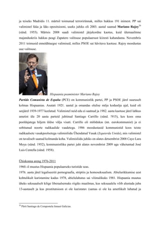 ja teiseks Madridis 11. märtsil toimunud terrorirünnak, milles hukkus 191 inimest. PP sai
valimistel lüüa ja läks opositsiooni, uueks juhiks oli 2003. aastal saanud Mariano Rajoy20
(sünd. 1955). Märtsis 2008 saadi valimistel järjekordne kaotus, kuid ülemaailmne
majanduskriis hakkas peagi Zapatero valitsuse populaarsust kiiresti kahandama. Novembris
2011 toimusid ennetähtaegse valimised, milles PSOE sai hävitava kaotuse. Rajoy moodustas
uue valitsuse.




                               Hispaania peaminister Mariano Rajoy
Partido Comunista de España (PCE) on kommunistlik partei, PP ja PSOE järel suuruselt
kolmas Hispaanias. Asutati 1921. aastal ja omandas olulise mõju kodusõja ajal, kuid oli
seejärel 1939-1977 keelatud. Valimistel neid edu ei saatnud ja 1982. aasta kaotuse järel lahkus
ametist üle 20 aasta parteid juhtinud Santiago Carrillo (sünd. !915), kes koos oma
pooldajatega hiljem üldse välja visati. Carrillo oli mõõdukas (nn. eurokommunist) ja ei
sobitunud noorte radikaalide vaadetega. 1986 moodustasid kommunistid koos teiste
radikaalsete vasakpoolsetega valimisliidu Ühendatud Vasak (Izquierda Unida), mis valimistel
on tavaliselt saanud kolmanda koha. Valimisliidu juhiks on alates detsembrist 2008 Cayo Lara
Moya (sünd. 1952), kommunistliku partei juht alates novembrist 2009 aga vähetuntud José
Luis Centella (sünd. 1958).


Ühiskonna areng 1976-2011
1960.-il muutus Hispaania populaarseks turistide seas.
1976. aasta järel legaliseeriti pornograafia, striptiis ja homoseksualism. Abielurikkumise eest
kohtulikult karistamine kadus 1978, abielulahutus sai võimalikuks 1981. Hispaania muutus
üheks seksuaalselt kõige liberaalsemaks riigiks maailmas, kus seksuaalelu võib alustada juba
13-aastaselt ja kus prostitutsioon ei ole karistatav (samas ei ole ka ametlikult lubatud ja



20
     Pärit Santiago de Compostela linnast Galicias.
 