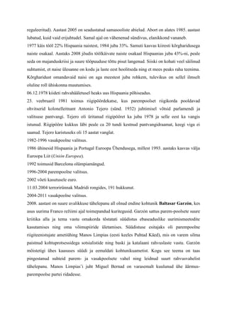 reguleeritud). Aastast 2005 on seadustatud samasooliste abielud. Abort on alates 1985. aastast
lubatud, kuid vaid erijuhtudel. Samal ajal on vähenenud sündivus, elanikkond vananeb.
1977 käis tööl 22% Hispaania naistest, 1984 juba 33%. Samuti kasvas kiiresti kõrgharidusega
naiste osakaal. Aastaks 2008 jõudis töölkäivate naiste osakaal Hispaanias juba 43%-ni, peale
seda on majanduskriisi ja suure tööpuuduse tõttu pisut langenud. Siiski on kohati veel säilinud
suhtumist, et naise ülesanne on kodu ja laste eest hoolitseda ning et mees peaks raha teenima.
Kõrgharidust omandavaid naisi on aga meestest juba rohkem, tulevikus on sellel ilmselt
oluline roll ühiskonna muutumises.
06.12.1978 kiideti rahvahääletusel heaks uus Hispaania põhiseadus.
23. veebruaril 1981 toimus riigipöördekatse, kus parempoolset riigikorda pooldavad
ohvitserid kolonelleitnant Antonio Tejero (sünd. 1932) juhtimisel võtsid parlamendi ja
valitsuse pantvangi. Tejero oli üritanud riigipööret ka juba 1978 ja selle eest ka vangis
istunud. Riigipööre kukkus läbi peale ca 20 tundi kestnud pantvangidraamat, keegi viga ei
saanud. Tejero karistuseks oli 15 aastat vanglat.
1982-1996 vasakpoolne valitsus.
1986 ühinesid Hispaania ja Portugal Euroopa Ühendusega, millest 1993. aastaks kasvas välja
Euroopa Liit (Unión Europea).
1992 toimusid Barcelona olümpiamängud.
1996-2004 parempoolne valitsus.
2002 võeti kasutusele euro.
11.03.2004 terrorirünnak Madridi rongides, 191 hukkunut.
2004-2011 vasakpoolne valitsus.
2008. aastast on suure avalikkuse tähelepanu all olnud endine kohtunik Baltasar Garzón, kes
asus uurima Franco režiimi ajal toimepandud kuritegusid. Garzón sattus parem-poolsete suure
kriitika alla ja tema vastu omakorda tõstatati süüdistus ebaseaduslike uurimismeetodite
kasutamises ning oma võimupiiride ületamises. Süüdistuse esitajaks oli parempoolne
riigiteenistujate ametiühing Manos Limpias (eesti keeles Puhtad Käed), mis on varem silma
paistnud kohtuprotsessidega sotsialistide ning baski ja katalaani rahvuslaste vastu. Garzón
mõistetigi ühes kaasuses süüdi ja eemaldati kohtunikuametist. Kogu see teema on taas
pingestanud suhteid parem- ja vasakpoolsete vahel ning leidnud suurt rahvusvahelist
tähelepanu. Manos Limpias’i juht Miguel Bernad on varasemalt kuulunud ühe äärmus-
parempoolse partei ridadesse.
 