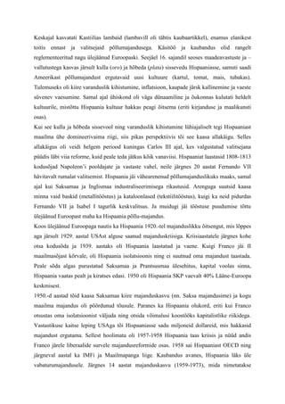 Keskajal kasvatati Kastiilias lambaid (lambavill oli tähtis kaubaartikkel), enamus elanikest
toitis ennast ja valitsejaid põllumajandusega. Käsitöö ja kaubandus olid rangelt
reglementeeritud nagu ülejäänud Euroopaski. Seejäel 16. sajandil seoses maadeavastuste ja –
vallutustega kasvas järsult kulla (oro) ja hõbeda (plata) sissevedu Hispaaniasse, samuti saadi
Ameerikast põllumajandust ergutavaid uusi kultuure (kartul, tomat, mais, tubakas).
Tulemuseks oli kiire varanduslik kihistumine, inflatsioon, kaupade järsk kallinemine ja vaeste
süvenev vaesumine. Samal ajal ühiskond oli väga dünaamiline ja õukonnas kulutati heldelt
kultuurile, mistõttu Hispaania kultuur hakkas peagi õitsema (eriti kirjanduse ja maalikunsti
osas).
Kui see kulla ja hõbeda sissevool ning varanduslik kihistumine lühiajaliselt tegi Hispaaniast
maailma ühe domineerivaima riigi, siis pikas perspektiivis tõi see kaasa allakäigu. Selles
allakäigus oli veidi helgem periood kuningas Carlos III ajal, kes valgustatud valitsejana
püüdis läbi viia reforme, kuid peale teda jätkus kõik vanaviisi. Hispaaniat laastasid 1808-1813
kodusõjad Napoleon’i pooldajate ja vastaste vahel, neile järgnes 20 aastat Fernando VII
hävitavalt rumalat valitsemist. Hispaania jäi vähearenenud põllumajanduslikuks maaks, samal
ajal kui Saksamaa ja Inglismaa industraliseerimisega rikastusid. Arenguga suutsid kaasa
minna vaid baskid (metallitööstus) ja kataloonlased (tekstiilitööstus), kuigi ka neid pidurdas
Fernando VII ja Isabel I tagurlik keskvalitsus. Ja muidugi jäi tööstuse puudumise tõttu
ülejäänud Euroopast maha ka Hispaania põllu-majandus.
Koos ülejäänud Euroopaga nautis ka Hispaania 1920.-tel majanduslikku õitsengut, mis lõppes
aga järsult 1929. aastal USAst alguse saanud majanduskriisiga. Kriisiaastatele järgnes kohe
otsa kodusõda ja 1939. aastaks oli Hispaania laastatud ja vaene. Kuigi Franco jäi II
maailmasõjast kõrvale, oli Hispaania isolatsioonis ning ei suutnud oma majandust taastada.
Peale sõda algas purustatud Saksamaa ja Prantsusmaa ülesehitus, kapital voolas sinna,
Hispaania vaatas pealt ja kiratses edasi. 1950 oli Hispaania SKP vaevalt 40% Lääne-Euroopa
keskmisest.
1950.-d aastad tõid kaasa Saksamaa kiire majanduskasvu (nn. Saksa majandusime) ja kogu
maailma majandus oli pöördunud tõusule. Paranes ka Hispaania olukord, eriti kui Franco
otsustas oma isolatsioonist väljuda ning otsida võimalusi koostööks kapitalistlike riikidega.
Vastastikuse kaitse leping USAga tõi Hispaaniasse sadu miljoneid dollareid, mis hakkasid
majandust ergutama. Sellest hoolimata oli 1957-1958 Hispaania taas kriisis ja nüüd andis
Franco järele liberaalide survele majandusreformide osas. 1958 sai Hispaaniast OECD ning
järgneval aastal ka IMFi ja Maailmapanga liige. Kaubandus avanes, Hispaania läks üle
vabaturumajandusele. Järgnes 14 aastat majanduskasvu (1959-1973), mida nimetatakse
 