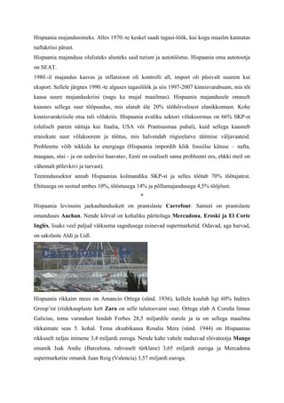 Hispaania majandusimeks. Alles 1970.-te keskel saadi tagasi-löök, kui kogu maailm kannatas
naftakriisi pärast.
Hispaania majanduse olulisteks alusteks said turism ja autotööstus. Hispaania oma autotootja
on SEAT.
1980.-il majandus kasvas ja inflatsioon oli kontrolli all, import oli püsivalt suurem kui
eksport. Sellele järgnes 1990.-te alguses tagasilöök ja siis 1997-2007 kinnisvarabuum, mis tõi
kaasa suure majanduskriisi (nagu ka mujal maailmas). Hispaania majandusele omaselt
kaasnes sellega suur tööpuudus, mis ulatub üle 20% tööhõivelisest elanikkonnast. Kohe
kinnisvarakriisile otsa tuli võlakriis. Hispaania avaliku sektori võlakoormus on 66% SKP-st
(oluliselt parem näitaja kui Itaalia, USA või Prantsusmaa puhul), kuid sellega kaasneb
eraisikute suur võlakoorem ja töötus, mis halvendab riigieelarve täitmise väljavaateid.
Probleeme võib tekkida ka energiaga (Hispaania impordib kõik fossiilse kütuse – nafta,
maagaas, süsi - ja on sedaviisi haavatav, Eesti on osaliselt sama probleemi ees, ehkki meil on
vähemalt põlevkivi ja turvast).
Teenindussektor annab Hispaanias kolmandiku SKP-st ja selles töötab 70% töötajatest.
Ehitusega on seotud umbes 10%, tööstusega 14% ja põllumajandusega 4,5% tööjõust.
                                              *
Hispaania levinuim jaekaubanduskett on prantslaste Carrefour. Samuti on prantslaste
omanduses Auchan. Nende kõrval on kohaliku päritoluga Mercadona, Eroski ja El Corte
Inglés, lisaks veel paljud väiksema sagedusega esinevad supermarketid. Odavad, aga harvad,
on sakslaste Aldi ja Lidl.




Hispaania rikkaim mees on Amancio Ortega (sünd. 1936), kellele kuulub ligi 60% Inditex
Group’ist (riidekaupluste kett Zara on selle tulutoovaim osa). Ortega elab A Coruña linnas
Galicias, tema varandust hindab Forbes 28,5 miljardile eurole ja ta on sellega maailma
rikkaimate seas 5. kohal. Tema eksabikaasa Rosalia Mera (sünd. 1944) on Hispaanias
rikkuselt neljas inimene 3,4 miljardi euroga. Nende kahe vahele mahuvad rõivatootja Mango
omanik Isak Andic (Barcelona, rahvuselt türklane) 3,65 miljardi euroga ja Mercadona
supermarketite omanik Juan Roig (Valencia) 3,57 miljardi euroga.
 