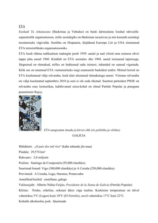 ETA
Euskadi Ta Askatasuna (Baskimaa ja Vabadus) on baski äärmuslaste loodud rahvuslik-
separatistlik organisatsioon, mille eesmärgiks on Baskimaa iseseisvus ja mis kasutab eesmärgi
teostamiseks vägivalda. Seetõttu on Hispaania, ülejäänud Euroopa Liit ja USA nimetanud
ETA terroristlikuks organisatsiooniks.
ETA loodi rühma radikaalsete tudengite poolt 1959. aastal ja nad võisid oma esimese ohvri
tappa juba aastal 1960. Kindlalt on ETA seostatav ühe 1968. aastal toimunud tapmisega.
Järgnenud on rünnakud, milles on hukkunud sadu inimesi, tuhanded on saanud vigastada.
Kõik see on muutnud ETA vastumeelseks isegi enamusele baskidest endist. Mitmel korral on
ETA kuulutanud välja relvarahu, kuid alati alustanud rünnakutega uuesti. Viimane relvarahu
on välja kuulutatud septembris 2010 ja seni ei ole seda rikutud. Suurtest parteidest PSOE on
relvarahu osas lootusrikas, kahtlevamal seisu-kohal on olnud Partido Popular ja praegune
peaminister Rajoy.




                     ETA anagramm (madu ja kirves ehk siis poliitika ja võitlus)
                                           GALICIA


Hüüdnimi: „O país dos mil ríos“ (kahe tuhande jõe maa)
Pindala: 29,574 km²
Rahvaarv: 2,8 miljonit
Pealinn: Santiago de Compostela (95,000 elanikku)
Suurimad linnad: Vigo (300,000 elanikku) ja A Coruña (250,000 elanikku)
Provintsid: A Coruña, Lugo, Ourense, Pontevedra
Ametlikud keeled: castellano, galego
Valitsusjuht: Alberto Núñez Feijóo, Presidente de la Xunta de Galicia (Partido Popular)
Kliima:   Niiske, roheline, ookeani ääres väga tuuline. Keskmine temperatuur on talvel
vahemikus 5°C (Lugos) kuni 10°C (El Ferrolis), suvel vahemikus 17°C kuni 22°C.
Kohalik alkohoolne jook: Queimada
 
