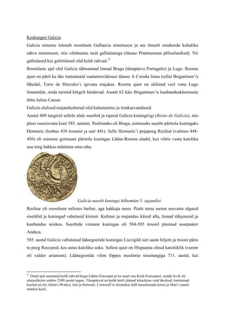 Keskaegne Galicia
Galicia nimetus tuleneb roomlaste Gallaecia nimetusest ja see ilmselt omakorda kohaliku
rahva nimetusest, mis võrdsustas neid gallialastega (tänase Prantsusmaa põliselanikud). Nii
gallialased kui galiitslased olid keldi rahvad.21
Roomlaste ajal olid Galicia tähtsaimad linnad Braga (tänapäeva Portugalis) ja Lugo. Rooma
ajast on pärit ka üks tuntuimaid vaatamisväärsusi tänase A Coruña linna (tollal Brigantium’i)
lähedal, Torre de Hercules’i igivana majakas. Rooma ajast on säilinud veel vana Lugo
linnamüür, mida turistid kõrgelt hindavad. Aastal 62 käis Brigantium’is kaubandusküsimuste
tõttu Julius Caesar.
Galicia olulised majandusharud olid kalastamine ja tinakaevandused.
Aastal 409 tungisid sellele alale sueebid ja rajasid Galicia kuningriigi (Reino de Galicia), mis
püsis iseseisvana kuni 585. aastani. Pealinnaks oli Braga, esimeseks sueebi päritolu kuningaks
Hermeric (loobus 438 troonist ja suri 441). Selle Hermeric’i pojapoeg Rechiar (valitses 448-
456) oli esimene germaani päritolu kuningas Lääne-Rooma aladel, kes võttis vastu katoliku
usu ning hakkas müntima oma raha.




                                  Galicia sueebi kuninga hõbemünt 5. sajandist.
Rechiar oli roomlaste mõistes barbar, aga hakkaja mees. Peale tema surma seevastu algasid
sisetülid ja kuningad vahetusid kiiresti. Kultuur ja majandus käisid alla, linnad tühjenesid ja
kaubandus seiskus. Sueebide viimane kuningas oli 584-585 troonil püsinud usurpaator
Andeca.
585. aastal Galicia vallutanud läänegootide kuningas Liuvigild suri aasta hiljem ja trooni päris
ta poeg Reccared, kes astus katoliku usku. Sellest ajast on Hispaania olnud katoliiklik (varem
oli valdav arianism). Läänegootide võim lõppes muslimie sissetungiga 711. aastal, kui



21
  Omal ajal asustasid keldi rahvad kogu Lääne-Euroopat ja ka suurt osa Kesk-Euroopast, nende levik oli
ulatuslikeim umbes 2300 aastat tagasi. Tänapäeval on keldi keeli jäänud kõnelema vaid üksikud, tuntuimad
keeled on iiri, kõmri (Wales), šoti ja bretooni. Cornwall’is üritatakse küll taaselustada korni ja Man’i saarel
mänksi keeli.
 