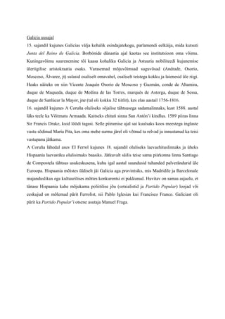 Galicia uusajal
15. sajandil kujunes Galicias välja kohalik esindajatekogu, parlamendi eelkäija, mida kutsuti
Junta del Reino de Galicia. Borbónide dünastia ajal kaotas see institutsioon oma võimu.
Kuningavõimu suurenemine tõi kaasa kohaliku Galicia ja Astuuria nobiliteedi kujunemise
üleriigilise aristokraatia osaks. Varasemad mõjuvõimsad suguvõsad (Andrade, Osorio,
Moscoso, Álvarez, jt) sulasid osaliselt omavahel, osaliselt teistega kokku ja laienesid üle riigi.
Heaks näiteks on siin Vicente Joaquín Osorio de Moscoso y Guzmán, conde de Altamira,
duque de Maqueda, duque de Medina de las Torres, marqués de Astorga, duque de Sessa,
duque de Sanlúcar la Mayor, jne (tal oli kokku 32 tiitlit), kes elas aastail 1756-1816.
16. sajandil kujunes A Coruña oluliseks sõjalise tähtsusega sadamalinnaks, kust 1588. aastal
läks teele ka Võitmatu Armaada. Kaitseks ehitati sinna San Antón’i kindlus. 1589 piiras linna
Sir Francis Drake, kuid löödi tagasi. Selle piiramise ajal sai kuulsaks koos meestega inglaste
vastu sõdinud María Pita, kes oma mehe surma järel oli võtnud ta relvad ja innustanud ka teisi
vastupanu jätkama.
A Coruña lähedal asuv El Ferrol kujunes 18. sajandil oluliseks laevaehituslinnaks ja üheks
Hispaania laevastiku olulisimaks baasiks. Jätkuvalt säilis teise sama piirkonna linna Santiago
de Compostela tähtsus usukeskusena, kuhu igal aastal suundusid tuhanded palverändurid üle
Euroopa. Hispaania mõistes üldiselt jäi Galicia aga provintsiks, mis Madridile ja Barcelonale
majanduslikus ega kultuurilises mõttes konkurentsi ei pakkunud. Huvitav on samas asjaolu, et
tänase Hispaania kahe mõjukama poliitilise jõu (sotsialistid ja Partido Popular) loojad või
eeskujud on mõlemad pärit Ferrolist, nii Pablo Iglesias kui Francisco Franco. Galiciast oli
pärit ka Partido Popular’i otsene asutaja Manuel Fraga.
 