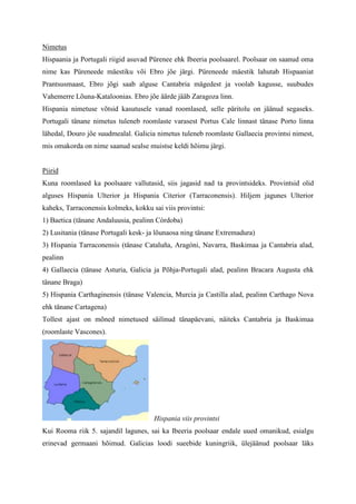 Nimetus
Hispaania ja Portugali riigid asuvad Pürenee ehk Ibeeria poolsaarel. Poolsaar on saanud oma
nime kas Püreneede mäestiku või Ebro jõe järgi. Püreneede mäestik lahutab Hispaaniat
Prantsusmaast, Ebro jõgi saab alguse Cantabria mägedest ja voolab kagusse, suubudes
Vahemerre Lõuna-Kataloonias. Ebro jõe äärde jääb Zaragoza linn.
Hispania nimetuse võtsid kasutusele vanad roomlased, selle päritolu on jäänud segaseks.
Portugali tänane nimetus tuleneb roomlaste varasest Portus Cale linnast tänase Porto linna
lähedal, Douro jõe suudmealal. Galicia nimetus tuleneb roomlaste Gallaecia provintsi nimest,
mis omakorda on nime saanud sealse muistse keldi hõimu järgi.


Piirid
Kuna roomlased ka poolsaare vallutasid, siis jagasid nad ta provintsideks. Provintsid olid
alguses Hispania Ulterior ja Hispania Citerior (Tarraconensis). Hiljem jagunes Ulterior
kaheks, Tarraconensis kolmeks, kokku sai viis provintsi:
1) Baetica (tänane Andaluusia, pealinn Córdoba)
2) Lusitania (tänase Portugali kesk- ja lõunaosa ning tänane Extremadura)
3) Hispania Tarraconensis (tänase Cataluña, Aragóni, Navarra, Baskimaa ja Cantabria alad,
pealinn
4) Gallaecia (tänase Asturia, Galicia ja Põhja-Portugali alad, pealinn Bracara Augusta ehk
tänane Braga)
5) Hispania Carthaginensis (tänase Valencia, Murcia ja Castilla alad, pealinn Carthago Nova
ehk tänane Cartagena)
Tollest ajast on mõned nimetused säilinud tänapäevani, näiteks Cantabria ja Baskimaa
(roomlaste Vascones).




                                      Hispania viis provintsi
Kui Rooma riik 5. sajandil lagunes, sai ka Ibeeria poolsaar endale uued omanikud, esialgu
erinevad germaani hõimud. Galicias loodi sueebide kuningriik, ülejäänud poolsaar läks
 
