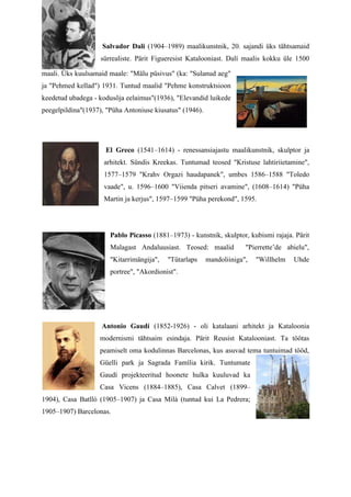 Salvador Dali (1904–1989) maalikunstnik, 20. sajandi üks tähtsamaid
                    sürrealiste. Pärit Figueresist Katalooniast. Dalí maalis kokku üle 1500

maali. Üks kuulsamaid maale: "Mälu püsivus" (ka: "Sulanud aeg"
ja "Pehmed kellad") 1931. Tuntud maalid "Pehme konstruktsioon
keedetud ubadega - kodusõja eelaimus"(1936), "Elevandid luikede
peegelpildina"(1937), "Püha Antoniuse kiusatus" (1946).




                     El Greco (1541–1614) - renessansiajastu maalikunstnik, skulptor ja
                     arhitekt. Sündis Kreekas. Tuntumad teosed "Kristuse lahtiriietamine",
                     1577–1579 "Krahv Orgazi haudapanek", umbes 1586–1588 "Toledo
                     vaade", u. 1596–1600 "Viienda pitseri avamine", (1608–1614) "Püha
                     Martin ja kerjus", 1597–1599 "Püha perekond", 1595.




                       Pablo Picasso (1881–1973) - kunstnik, skulptor, kubismi rajaja. Pärit
                       Malagast Andaluusiast. Teosed: maalid           "Pierrette’de abielu",
                       "Kitarrimängija",   "Tütarlaps     mandoliiniga",   "Willhelm   Uhde
                       portree", "Akordionist".




                    Antonio Gaudí (1852-1926) - oli katalaani arhitekt ja Kataloonia
                   modernismi tähtsaim esindaja. Pärit Reusist Katalooniast. Ta töötas
                   peamiselt oma kodulinnas Barcelonas, kus asuvad tema tuntuimad tööd,
                   Güelli park ja Sagrada Família kirik. Tuntumate
                   Gaudí projekteeritud hoonete hulka kuuluvad ka
                   Casa Vicens (1884–1885), Casa Calvet (1899–
1904), Casa Batlló (1905–1907) ja Casa Milà (tuntud kui La Pedrera;
1905–1907) Barcelonas.
 