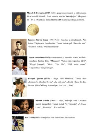 Miguel de Cervantes (1547–1616) - poeet ning romaani- ja näitekirjanik.
  Pärit Madriidi lähistelt. Tema tuntuim teos on "Don Quijote". Hiapaania
  10-, 20- ja 50-sendised mündid kannavad Cervantese portreed ja allkirja.




   Federico García Lorca (1898–1936) - luuletaja ja näitekirjanik. Pärit
   Fuente Vaquerosest Andaluusiast. Tuntud luulekogud "Kaneelist torn",
   "Mu kätes on tuli", "Mustlasromansid".




    Pedro Almodóvar (1949) - filmirežissöör ja stsenarist. Pärit Castilla-La
    Manchast. Tuntuid filme "Matadoor", "Naised närvivapustuse äärel",
    "Kõrged     kontsad",   "Kika",   "Elav   liha",   "Kõik   minu   emast",
    "Tagasitulek", "Räägi temaga".




   Enrique Iglesias (1975) – laulja. Pärit Madriidist. Tuntud laule
   „Bailamos“, „Rhythm Divine“, „Be with you“, „Could I have this kiss
   forever“ (duett Whitney Houstoniga), „Sad eyes“, „Hero“.




              Rosana Arbelo (1964) – laulja, helilooja. Pärit Lanzarote
              saarelt Kanaaridelt. Tuntud laulud "El Talismán“, „A Fuego
              Lento“, „Sin miedo“, „Si tú no Estás“.




Pau Gasol (1980) – korvpallur. Pärit Barcelonast Katalooniast.
 