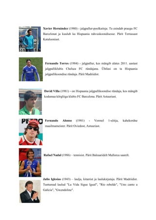 Xavier Hernández (1980) - jalgpallur-poolkaitsja. Ta esindab praegu FC
Barcelonat ja kuulub ka Hispaania rahvuskoondisesse. Pärit Terrassast
Katalooniast.




 Fernando Torres (1984) - jalgpallur, kes mängib alates 2011. aastast
 jalgpalliklubis Chelsea FC ründajana. Ühtlasi on ta Hispaania
 jalgpallikoondise ründaja. Pärit Madriidist.




David Villa (1981) - on Hispaania jalgpallikoondise ründaja, kes mängib
kodumaa kõrgliiga klubis FC Barcelona. Pärit Astuuriast.




 Fernando       Alonso     (1981)    -    Vormel     1-sõitja,   kahekordne
 maailmameister. Pärit Oviedost, Astuuriast.




Rafael Nadal (1986) – tennisist. Pärit Baleaaridelt Mallorca saarelt.




Julio Iglesias (1943) – laulja, kitarrist ja laulukirjutaja. Pärit Madriidist.
Tuntumad laulud "La Vida Sigue Igual", "Rio rebelde", "Uno canto a
Galicia", "Gwendoline".
 