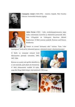 Concepcion Arenal (1820-1893) – feminist, kirjanik. Pärit Ferrolist
                   Galiciast. Feministliku liikumise algataja.




                          Adria Ferran (1962) – kokk, molekulaargastronoomia rajaja
                          (toidu valmistamine keemiliste ja füüsikaliste protsesside abil).
                          Pärit    L'Hospitalet     de   Llobregatist   Barcelona   lähistelt
                          Katalooniast. El Bulli restorani peakokk. Restoran asub Rosesis
                          Kataloonias.

                          Tuntust on toonud “kulinaaria vahu” loomine. Tema “vahu
loomingusse” kuuluvad nt vahustatud espresso, vahustatud seened, vahustatud punepeet.

El   Bullit   on   nimetatud      mitmeid   kordi
läänemaailma parimaks restoraniks, 2002,
2007, 2008.

Restoran on avatud vaid aprillist oktoobrini ja
et seal einestada, peab pikalt ette broneerima.
El Bulli üllatusmenüü sisaldab 30 käiku,
seega ühe õhtuga läheb köögist välja keskmiselt 1500 rooga.
 