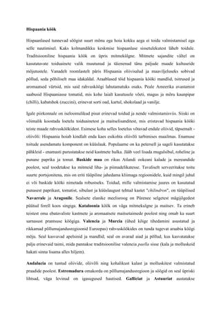 Hispaania köök

Hispaanlased tunnevad söögist suurt mõnu ega hoia kokku aega ei toidu valmistamisel ega
selle nautimisel. Kaks kolmandikku keskmise hispaanlase sissetulekutest läheb toidule.
Traditsiooniline hispaania köök on üpris mitmekülgne. Mitmete sajandite vältel on
kasutatavate toiduainete valik muutunud ja täienenud tänu paljude maade kultuuride
mõjutustele. Vanadelt roomlastelt päris Hispaania oliivisalud ja maaviljeluseks sobivad
põllud, seda põhiliselt maa idakaldal. Araablased tõid hispaania kööki mandlid, tsitrused ja
aromaatsed vürtsid, mis said rahvusköögi lahutamatuks osaks. Peale Ameerika avastamist
saabusid Hispaaniasse tomatid, mis kohe laialt kasutusele võeti, magus ja mõru kaunpipar
(chilli), kabatshok (zuccini), erinevat sorti oad, kartul, shokolaad ja vanilje.

Igale piirkonnale on iseloomulikud pisut erinevad toidud ja nende valmistamisviis. Siiski on
võimalik koostada loetelu toiduainetest ja maitselisanditest, mis eristavad hispaania kööki
teiste maade rahvusköökidest. Esimese koha selles loetelus võtavad endale oliivid, täpsemalt -
oliivõli: Hispaania hoiab kindlalt enda kaes esikohta oliivõli tarbimises maailmas. Enamuse
toitude asendamatu komponent on küüslauk. Populaarne on ka petersell ja sageli kasutatakse
pähkleid - enamasti purustatakse neid kastmete hulka. Jääb veel lisada mugulsibul, roheline ja
punane paprika ja tomat. Baskide maa on rikas Atlandi ookeani kalade ja mereandide
poolest, seal toodetakse ka mitmeid liha- ja piimadelikatesse. Tavaliselt serveeritakse toitu
suurte portsjonitena, mis on eriti tüüpiline jahedama kliimaga regioonidele, kuid mingil juhul
ei või baskide kööki nimetada robustseks. Toidud, mille valmistamise juures on kasutatud
punasest paprikast, tomatist, sibulast ja küüslaugust tehtud kastet "chilindron", on tüüpilised
Navarrale ja Aragonile. Sealsete elanike meelisroog on Pürenee selgetest mägijõgedest
püütud forell koos singiga. Kataloonia köök on väga mitmekulgne ja maitsev. Ta erineb
teistest oma ebatavaliste kastmete ja aromaatsete maitsetaimede poolest ning omab ka suurt
sarnasust prantsuse köögiga. Valencia ja Murcia (ühed kõige tihedamini asustatud ja
rikkamad põllumajandusregioonid Euroopas) rahvusköökides on tunda tugevat araabia köögi
mõju. Seal kasvavad apelsinid ja mandlid; seal on avarad aiad ja põllud, kus kasvatatakse
palju erinevaid taimi, mida pannakse traditsioonilise valencia paella sisse (kala ja molluskeid
hakati sinna lisama alles hiljem).

Andalucia on tuntud oliivide, oliivõli ning kohalikust kalast ja molluskitest valmistatud
praadide poolest. Estremadura omakorda on põllumajandusregioon ja söögid on seal üpriski
lihtsad, väga levinud on igasugused hautised. Galliciat ja Astuuriat austatakse
 