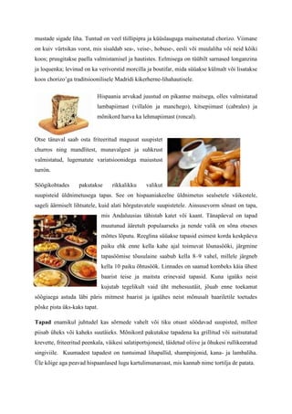 mustade sigade liha. Tuntud on veel tšillipipra ja küüslauguga maitsestatud chorizo. Viimane
on kuiv vürtsikas vorst, mis sisaldab sea-, veise-, hobuse-, eesli või muulaliha või neid kõiki
koos; pruugitakse paella valmistamisel ja hautistes. Eelmisega on tüübilt sarnased longanzina
ja loquenka; levinud on ka verivorstid morcilla ja boutifar, mida süüakse külmalt või lisatakse
koos chorizo’ga traditsioonilisele Madridi kikerherne-lihahautisele.

                           Hispaania arvukad juustud on pikantse maitsega, olles valmistatud
                           lambapiimast (villalón ja manchego), kitsepiimast (cabrales) ja
                           mõnikord harva ka lehmapiimast (roncal).


Otse tänaval saab osta friteeritud magusat suupistet
churros ning mandlitest, munavalgest ja suhkrust
valmistatud, lugematute variatsioonidega maiustust
turrón.

Söögikohtades      pakutakse      rikkalikku     valikut
suupisteid üldnimetusega tapas. See on hispaaniakeelne üldnimetus sealsetele väikestele,
sageli äärmiselt lihtsatele, kuid alati hõrgutavatele suupistetele. Ainsusevorm sõnast on tapa,
                              mis Andaluusias tähistab katet või kaant. Tänapäeval on tapad
                              muutunud ääretult populaarseks ja nende valik on sõna otseses
                              mõttes lõputu. Reeglina süüakse tapasid esimest korda keskpäeva
                              paiku ehk enne kella kahe ajal toimuvat lõunasööki, järgmine
                              tapasöömise tõusulaine saabub kella 8–9 vahel, millele järgneb
                              kella 10 paiku õhtusöök. Linnades on saanud kombeks käia ühest
                              baarist teise ja maitsta erinevaid tapasid. Kuna igaüks neist
                              kujutab tegelikult vaid üht mehesuutäit, jõuab enne toekamat
söögiaega astuda läbi päris mitmest baarist ja igaühes neist mõnusalt baariletile toetudes
põske pista üks-kaks tapat.

Tapad enamikul juhtudel kas sõrmede vahelt või tiku otsast söödavad suupisted, millest
piisab üheks või kaheks suutäieks. Mõnikord pakutakse tapadena ka grillitud või suitsutatud
krevette, friteeritud peenkala, väikesi salatiportsjoneid, täidetud oliive ja õhukesi rullikeeratud
singiviile. Kuumadest tapadest on tuntuimad lihapallid, shampinjonid, kana- ja lambaliha.
Üle kõige aga peavad hispaanlased lugu kartulimunaroast, mis kannab nime tortilja de patata.
 