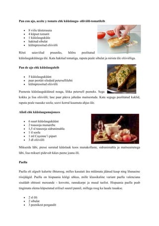 Pan con ajo, aceite y tomato ehk küüslaugu- oliiviõli-tomatileib

         8 viilu täisterasaia
         4 küpset tomatit
         1 küüslauguküüs
         hakitud sibulat
         külmpressitud oliiviõli

Rösti      saiaviilud      pruuniks,      hõõru      poolitatud
küüslauguküünega üle. Kata hakitud tomatiga, raputa peale sibulat ja nirista üle oliiviõliga.

Pan de ajo ehk küüslauguleib

         5 küüslauguküünt
         paar peotäit siledaid petersellilehti
         külmpressitud oliiviõli

Peenesta küüslauguküüned noaga, lõika petersell peeneks. Sega
kokku ja lisa oliiviõli; lase paar päeva jahedas maitsestuda. Kata seguga poolitatud kuklid,
raputa peale raasuke soola; soovi korral kuumuta ahjus üle.

Alioli ehk küüslaugumajonees

         6 suurt küüslauguküünt
         2 toasooja munarebu
         1,5 sl toasooja sidrunimahla
         1 tl soola
         1 ml Cayenne’i pipart
         3 dl oliiviõli

Mikserda läbi, pressi surutud küüslauk koos munakollaste, sidrunimahla ja maitseainetega
läbi, lisa mikseri pidevalt käies peene joana õli.

Paella

Paella oli algselt kalurite õhturoog, milles kasutati ära müümata jäänud kaup ning lõunaeine
riisijäägid. Paella on hispaania köögi uhkus, mille klassikaline variant paella valenciana
sisaldab ohtrasti mereande - krevette, rannakarpe ja muud taolist. Hispaania paella peab
tingimata olema küpsetatud erilisel suurel pannil, millega roog ka lauale tuuakse.

         2 sl õli
         2 sibulat
         3 peenikest porgandit
 