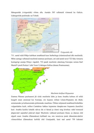 läänegootide (visigootide) võimu alla. Aastaks 585 vallutasid viimased ka Galicia.
Läänegootide pealinnaks sai Toledo.




                                                                 Visigootide riik
711. aastal tulid Põhja-Aafrikast araablased koos berberitega (islamiusulised ehk muslimid).
Mõne aastaga vallutasid muslimid enamuse poolsaare, ent said aastal suvel 722 lüüa Astuuria
kuningriigi asutaja Pelayo vägedelt. 732 pandi muslimite edasitung Euroopas seisma Karl
Martell’i poolt Poitiers’ (ehk Tours’i) lahingus Gallias (tänane Prantsusmaa).




                                                    Muslimite kalifaat Hispaanias
Enamus Pürenee poolsaarest jäi siiski muslimite kätte ja kuna Araabia kultuur oli tollal
kaugelt enam arenenud kui Euroopa, siis kujunes tollane Lõuna-Hispaania ala üheks
arenenumaks ja kultuursemaks piirkonnaks maailmas. Ühtlasi mõjutasid araablased kohalikku
vulgaarladina keelt, millest Cantabrias hakkas kujunema tänapäevane hispaania (kastiilia)
keel. Araabia keelele kohalik rahvas üle ei läinud ja islami ning kristluse vahel toimusid
järgnevatel sajanditel pidevad sõjad. Muslimite valdused poolsaare lõuna- ja idaosas olid
algselt suure Araabia (Damaskuse) kalifaadi osa, mis iseseisvus peale dünastiatevahelist
võimuvõitlust (Damaskuse kaliifid olid Umaijaadid, kuni nad aastal 750 kukutati
 