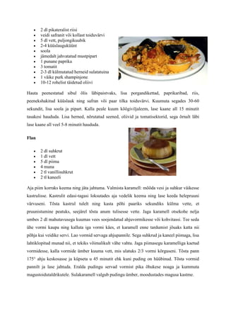 2 dl pikateralist riisi
       veidi safranit või kollast toiduvärvi
       5 dl vett, puljongikuubik
       2-4 küüslauguküünt
       soola
       jämedalt jahvatatud mustpipart
       1 punane paprika
       3 tomatit
       2-3 dl külmutatud herneid sulatatuina
       1 väike purk shampinjone
       10-12 rohelist täidetud oliivi

Hauta peenestatud sibul õlis läbipaistvaks, lisa porgandikettad, paprikaribad, riis,
peenekshakitud küüslauk ning safran või paar tilka toiduvärvi. Kuumuta segades 30-60
sekundit, lisa soola ja pipart. Kalla peale kuum köögiviljaleem, lase kaane all 15 minutit
tasakesi haududa. Lisa herned, nõrutatud seened, oliivid ja tomatisektorid, sega õrnalt läbi
lase kaane all veel 5-8 minutit haududa.

Flan

       2 dl suhkrut
       1 dl vett
       5 dl piima
       4 muna
       2 tl vanillisuhkrut
       2 tl kaneeli

Aja piim korraks keema ning jäta jahtuma. Valmista karamell: mõõda vesi ja suhkur väikesse
kastrulisse. Kastrulit edasi-tagasi loksutades aja vedelik keema ning lase keeda helepruuni
värvuseni. Tõsta kastrul tulelt ning kasta põhi paariks sekundiks külma vette, et
pruunistumine peatuks, seejärel tõsta anum tulisesse vette. Jaga karamell otsekohe nelja
umbes 2 dl mahutavusega kuumas vees soojendatud ahjuvormikesse või kohvitassi. Tee seda
ühe vormi kaupa ning kalluta iga vormi käes, et karamell enne tardumist jõuaks katta nii
põhja kui veidike servi. Lao vormid servaga ahjupannile. Sega suhkrud ja kaneel piimaga, lisa
lahtiklopitud munad nii, et tekiks võimalikult vähe vahtu. Jaga piimasegu karamelliga kaetud
vormidesse, kalla vormide ümber kuuma vett, mis ulatuks 2/3 vormi kõrguseni. Tõsta pann
175° ahju keskosasse ja küpseta u 45 minutit ehk kuni puding on hüübinud. Tõsta vormid
pannilt ja lase jahtuda. Eralda pudingu servad vormist pika õhukese noaga ja kummuta
magustoidutaldrikutele. Sulakaramell valgub pudingu ümber, moodustades magusa kastme.
 