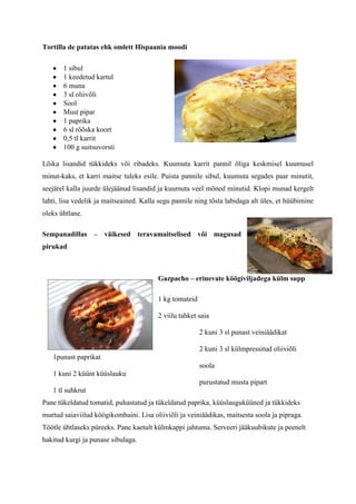 Tortilla de patatas ehk omlett Hispaania moodi

       1 sibul
       1 keedetud kartul
       6 muna
       3 sl oliivõli
       Sool
       Must pipar
       1 paprika
       6 sl rõõska koort
       0,5 tl karrit
       100 g suitsuvorsti

Lõika lisandid tükkideks või ribadeks. Kuumuta karrit pannil õliga keskmisel kuumusel
minut-kaks, et karri maitse tuleks esile. Puista pannile sibul, kuumuta segades paar minutit,
seejärel kalla juurde ülejäänud lisandid ja kuumuta veel mõned minutid. Klopi munad kergelt
lahti, lisa vedelik ja maitseained. Kalla segu pannile ning tõsta labidaga alt üles, et hüübimine
oleks ühtlane.

Sempanadillas – väikesed teravamaitselised või magusad
pirukad



                                         Gazpacho – erinevate köögiviljadega külm supp

                                         1 kg tomateid

                                         2 viilu tahket saia

                                                         2 kuni 3 sl punast veiniäädikat

                                                         2 kuni 3 sl külmpressitud oliiviõli
   1punast paprikat
                                                         soola
   1 kuni 2 küünt küüslauku
                                                         purustatud musta pipart
   1 tl suhkrut
Pane tükeldatud tomatid, puhastatud ja tükeldatud paprika, küüslauguküüned ja tükkideks
murtud saiaviilud köögikombaini. Lisa oliiviõli ja veiniäädikas, maitsesta soola ja pipraga.
Töötle ühtlaseks püreeks. Pane kaetult külmkappi jahtuma. Serveeri jääkuubikute ja peenelt
hakitud kurgi ja punase sibulaga.
 