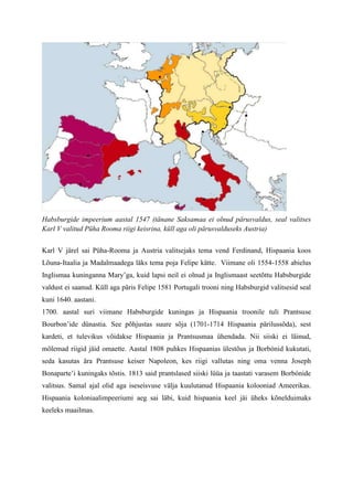 Habsburgide impeerium aastal 1547 (tänane Saksamaa ei olnud pärusvaldus, seal valitses
Karl V valitud Püha Rooma riigi keisrina, küll aga oli pärusvalduseks Austria)


Karl V järel sai Püha-Rooma ja Austria valitsejaks tema vend Ferdinand, Hispaania koos
Lõuna-Itaalia ja Madalmaadega läks tema poja Felipe kätte. Viimane oli 1554-1558 abielus
Inglismaa kuninganna Mary’ga, kuid lapsi neil ei olnud ja Inglismaast seetõttu Habsburgide
valdust ei saanud. Küll aga päris Felipe 1581 Portugali trooni ning Habsburgid valitsesid seal
kuni 1640. aastani.
1700. aastal suri viimane Habsburgide kuningas ja Hispaania troonile tuli Prantsuse
Bourbon’ide dünastia. See põhjustas suure sõja (1701-1714 Hispaania pärilussõda), sest
kardeti, et tulevikus võidakse Hispaania ja Prantsusmaa ühendada. Nii siiski ei läinud,
mõlemad riigid jäid omaette. Aastal 1808 puhkes Hispaanias ülestõus ja Borbónid kukutati,
seda kasutas ära Prantsuse keiser Napoleon, kes riigi vallutas ning oma venna Joseph
Bonaparte’i kuningaks tõstis. 1813 said prantslased siiski lüüa ja taastati varasem Borbónide
valitsus. Samal ajal olid aga iseseisvuse välja kuulutanud Hispaania kolooniad Ameerikas.
Hispaania koloniaalimpeeriumi aeg sai läbi, kuid hispaania keel jäi üheks kõnelduimaks
keeleks maailmas.
 