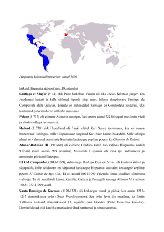 Hispaania koloniaalimpeerium aastal 1800


Isikuid Hispaania ajaloost kuni 19. sajandini
Santiago el Mayor († 44) ehk Püha Jaakobus Vanem oli üks Jeesus Kristuse jünger, kes
Juudamaal hukati ja kelle säilmed legendi järgi maeti hiljem tänapäevase Santiago de
Compostela alale Galicias. Temale on pühendatud Santiago de Compostela katedraal, üks
tuntumaid palverändurite sihtkohti maailmas.
Pelayo († 737) oli esimene Astuuria kuningas, kes umbes aastal 722 lõi tagasi muslimite väed
ja alustas sellega reconquista.
Roland († 778) ehk Hruodland oli franki rüütel Karl Suure teenistuses, kes sai surma
Roncevaux’ lahingus, mille Hispaaniasse tunginud Karl Suur kaotas baskidele. Selle lahingu
alusel on valminud prantslaste kuulsaim keskaegne eepiline poeem La Chanson de Roland.
Abd-ar-Rahman III (891-961) oli esimene Córdoba kaliif, kes valitses Hispaanias aastail
912-961 (kuni aastani 929 emiirina). Muslimite Hispaania oli tema ajal kultuurseim ja
arenenuim piirkond Euroopas.
El Cid Campeador (1043-1099), ristinimega Rodrigo Díaz de Vivar, oli kastiilia rüütel ja
sõjapealik, kelle seiklustest on kirjutatud keskaegse Hispaania kuulsaim keskaegne eepiline
poeem El Cantar de Myo Cid. Ta oli aastail 1094-1099 Valencia linnas sisuliselt sõltumatu
valitseja. Ta oli ametlikult Leóni, Kastiilia, Galicia ja Portugali kuninga Alfonso VI (valitses
1065/1072-1109) vasall.
Santo Domingo de Guzmán (1170-1221) oli keskaegne munk ja pühak, kes asutas 1215-
1217 dominiiklaste ordu (Ordo Praedicatorum). See ordu levis üle maailma, ka Eestis
Tallinnas asutasid dominiiklased 13. sajandil oma kloostri (Püha Katariina klooster).
Dominiiklased olid katoliku munkadest ühed haritumad ja sõnaosavamad.
 