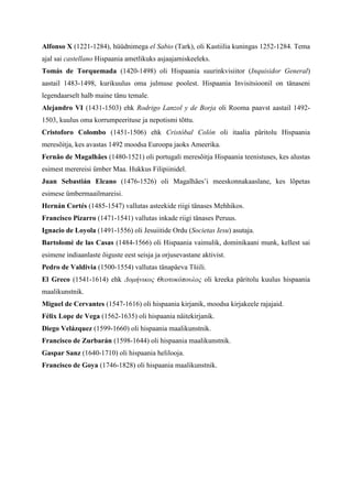Alfonso X (1221-1284), hüüdnimega el Sabio (Tark), oli Kastiilia kuningas 1252-1284. Tema
ajal sai castellano Hispaania ametlikuks asjaajamiskeeleks.
Tomás de Torquemada (1420-1498) oli Hispaania suurinkvisiitor (Inquisidor General)
aastail 1483-1498, kurikuulus oma julmuse poolest. Hispaania Invisitsioonil on tänaseni
legendaarselt halb maine tänu temale.
Alejandro VI (1431-1503) ehk Rodrigo Lanzol y de Borja oli Rooma paavst aastail 1492-
1503, kuulus oma korrumpeerituse ja nepotismi tõttu.
Cristoforo Colombo (1451-1506) ehk Cristóbal Colón oli itaalia päritolu Hispaania
meresõitja, kes avastas 1492 moodsa Euroopa jaoks Ameerika.
Fernão de Magalhães (1480-1521) oli portugali meresõitja Hispaania teenistuses, kes alustas
esimest merereisi ümber Maa. Hukkus Filipiinidel.
Juan Sebastián Elcano (1476-1526) oli Magalhães’i meeskonnakaaslane, kes lõpetas
esimese ümbermaailmareisi.
Hernán Cortés (1485-1547) vallutas asteekide riigi tänases Mehhikos.
Francisco Pizarro (1471-1541) vallutas inkade riigi tänases Peruus.
Ignacio de Loyola (1491-1556) oli Jesuiitide Ordu (Societas Iesu) asutaja.
Bartolomé de las Casas (1484-1566) oli Hispaania vaimulik, dominikaani munk, kellest sai
esimene indiaanlaste õiguste eest seisja ja orjusevastane aktivist.
Pedro de Valdivia (1500-1554) vallutas tänapäeva Tšiili.
El Greco (1541-1614) ehk Δομήνικος Θεοτοκόπουλος oli kreeka päritolu kuulus hispaania
maalikunstnik.
Miguel de Cervantes (1547-1616) oli hispaania kirjanik, moodsa kirjakeele rajajaid.
Félix Lope de Vega (1562-1635) oli hispaania näitekirjanik.
Diego Velázquez (1599-1660) oli hispaania maalikunstnik.
Francisco de Zurbarán (1598-1644) oli hispaania maalikunstnik.
Gaspar Sanz (1640-1710) oli hispaania helilooja.
Francisco de Goya (1746-1828) oli hispaania maalikunstnik.
 