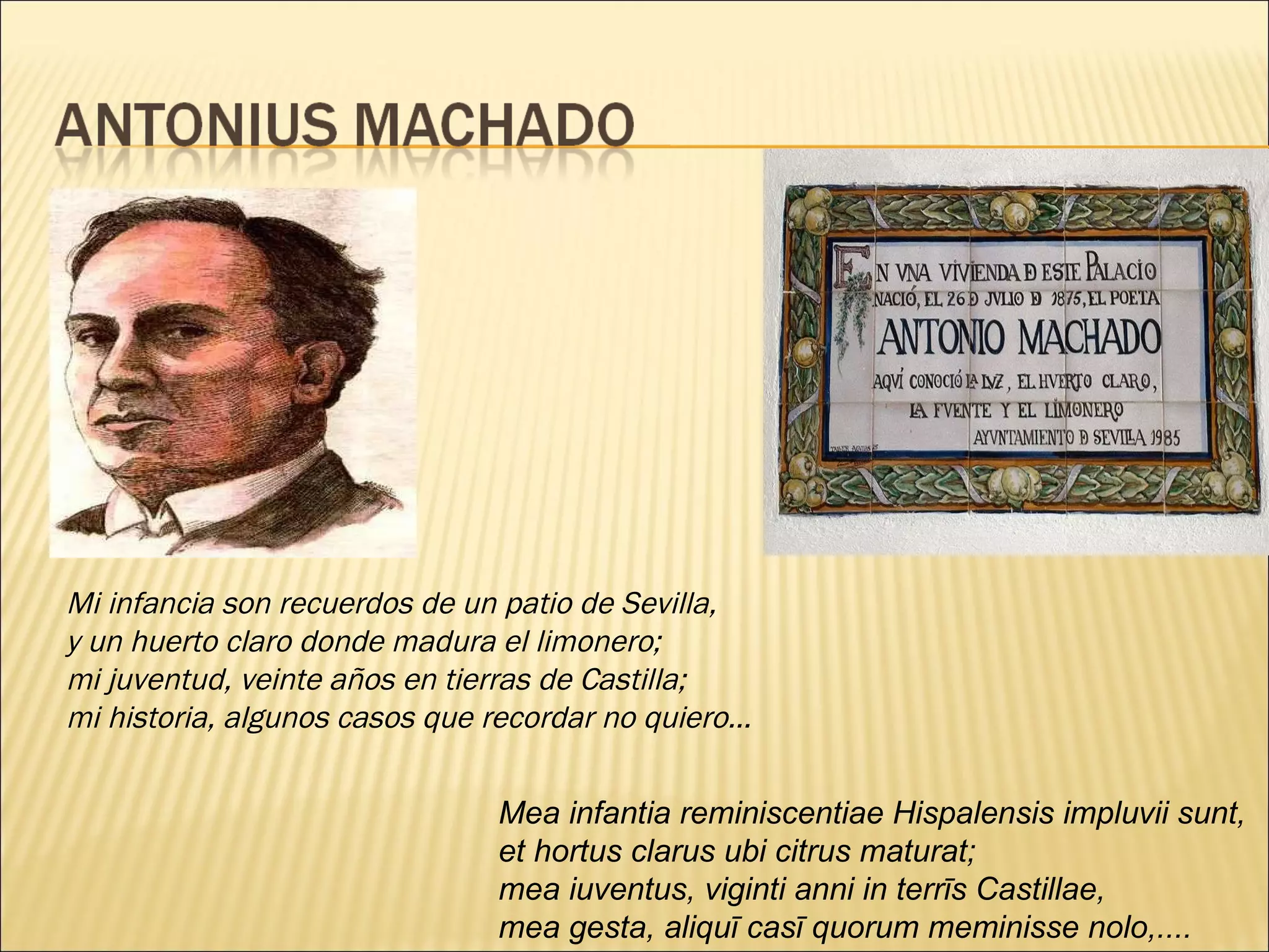 Mi infancia son recuerdos de un patio de Sevilla, y un huerto claro donde madura el limonero; mi juventud, veinte años en tierras de Castilla; mi historia, algunos casos que recordar no quiero… Mea infantia reminiscentiae Hispalensis impluvii sunt, et hortus clarus ubi citrus maturat; mea iuventus, viginti anni in terrīs Castillae, mea gesta, aliquī casī quorum meminisse nolo,....