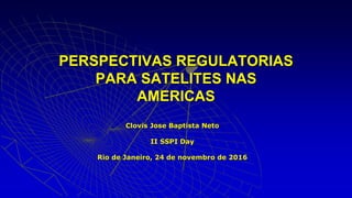 Clovis Jose Baptista Neto
II SSPI Day
Rio de Janeiro, 24 de novembro de 2016
PERSPECTIVAS REGULATORIAS
PARA SATELITES NAS
AMERICAS
 