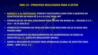 • BANDAS C E Ka PROTEGIDAS, POREM E NECESSARIO LIDAR COM A QUESTAO DA
IEDNTIFICACAO DA FAIXA DE 3.4 A 3.6 GHZ PARA IMT
• ATRIBUICAO DE 250 MHz ADICIONAIS PARA UPLINK EM BANDA Ku – REGIOES 2 E 3 –
14.5 – 14.75 GHz (E-s)
• ATRIBUICAO PRIMARIA DA FAIXA DE 5091-5150 MHZ PARA FSS (E-S) NGSO MSS
FEEDER LINKS
• APERFEICOAMENTO DE PROCEDIMENTOS DE COORDENACAO DE REDES DE
SATELITES (A.I. 7 – SATELLITE REGULATORY ISSUES)
• APOIO A INCLUSAO DE ESTUDOS PARA ATRIBUICAO GLOBAL DE ESPECTRO PARA
ESIMs – WRC-19 A.I. 1.5
14
WRC-15 : PRINCIPAIS RESULTADOS PARA O SETOR
 