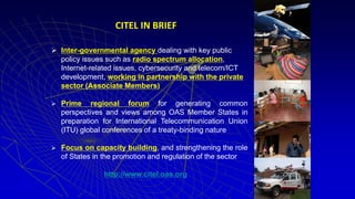  Inter-governmental agency dealing with key public
policy issues such as radio spectrum allocation,
Internet-related issues, cybersecurity and telecom/ICT
development, working in partnership with the private
sector (Associate Members)
 Prime regional forum for generating common
perspectives and views among OAS Member States in
preparation for International Telecommunication Union
(ITU) global conferences of a treaty-binding nature
 Focus on capacity building, and strengthening the role
of States in the promotion and regulation of the sector
http://www.citel.oas.org
CITEL IN BRIEF
 