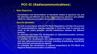 • Main Objectives
 Coordination and harmonization of standards related to spectrum use and
the planning and efficient use of the radio frequency spectrum and satellite
orbits for radiocommunication services, including broadcasting
• Specific Mandates
 To work in accordance with the ITU Radio Regulations and take into account
ITU recommendations, bearing especially in mind the need to prevent and
avoid, to the extent possible, harmful interference between the different
services.
 To stimulate and foster the development of radiocommunication services,
including broadcasting, in the region.
 To promote the development and implementation of modern technologies
and new radiocommunication services, including broadcasting, specifically
their technical and operational aspects
 To undertake the coordination of regional preparations for ITU World and
Regional Radiocommunication Conferences
PCC-II (Radiocommunications)
 