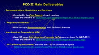 • Recommendations, Resolutions and Decisions
Compiled in the Final Reports of each meeting
These are available at: http://www.citel.oas.org/en/Pages/PCCII/Final-Reports.aspx
• “Regulatory Guidelines”
Done through Recommendations, with Technical Annexes
• Inter-American Proposals for WRC
Over 200 single Inter-American Proposals (IAPs) were achieved for WRC-2015
These are available at: http://www.citel.oas.org/en/Pages/PCCII/WRC.aspx
• PCC.II Working Documents: available at CITEL’s Collaborative Space
 https://www.citel.oas.org/en/Pages/Access-to-Collaborative-Space.aspx
PCC-II Main Deliverables
 