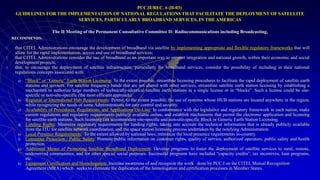 PCC.II/REC. 6 (II-03)
GUIDELINES FOR THE IMPLEMENTATION OF NATIONAL REGULATIONS THAT FACILITATE THE DEPLOYMENT OF SATELLITE
SERVICES, PARTICULARLY BROADBAND SERVICES, IN THE AMERICAS
The II Meeting of the Permanent Consultative Committee II: Radiocommunications including Broadcasting,
RECOMMENDS:
1. that CITEL Administrations encourage the development of broadband via satellite by implementing appropriate and flexible regulatory frameworks that will
allow for the rapid implementation, access and use of broadband services;
2. that CITEL Administrations consider the use of broadband as an important way to support integration and national growth, within their economic and social
development projects;
3. that, to encourage the deployment of satellite infrastructure, particularly for broadband services, consider the possibility of including in their national
regulations concepts associated with:
a) “Block” or “Generic” Earth Station Licensing: To the extent possible, streamline licensing procedures to facilitate the rapid deployment of satellite earth
stations and services. For satellite frequency bands that are not shared with other services, streamline satellite earth station licensing by establishing a
mechanism to authorize large numbers of technically-identical satellite earth stations in a single license or in “blocks”. Such a license could be site-
specific or non-site-specific (the most efficient approach).
b) Regional or International Hub Requirements: Permit, to the extent possible, the use of systems whose HUB stations are located anywhere in the region,
while recognizing the needs of some Administrations for user control and security.
c) Availability of Procedures, Regulations, and Applications On-Line: In conformance with the legislative and regulatory framework in each nation, make
current regulations and regulatory requirements publicly available online, and establish mechanisms that permit the electronic application and licensing
for satellite earth stations. Such licensing can accommodate site-specific and non-site-specific Block or Generic Earth Station Licensing.
d) Landing Rights: Minimize regulatory requirements for landing rights, taking into account the technical information that is already publicly available
from the ITU for satellite network coordination, and the space station licensing process undertaken by the notifying Administration.
e) Local Presence Requirements: To the extent allowed by national laws, minimize the local presence requirements in-country.
f) Consumer Protection / Public Safety: Promote public information on customer rights, quality of service, authorized operators, public safety and health
protection.
g) Additional Means of Promoting Satellite Broadband Deployment: Develop programs to foster the deployment of satellite services to rural, remote,
underserved communities, and for other special social purposes. Successful programs have included “capacity credits”, tax incentives, loan programs,
etc.
h) Equipment Certification and Homologation: Increase awareness of and recognize the work done by PCC.I on the CITEL Mutual Recognition
Agreement (MRA) which seeks to eliminate the duplication of the homologation and certification processes in Member States.
 